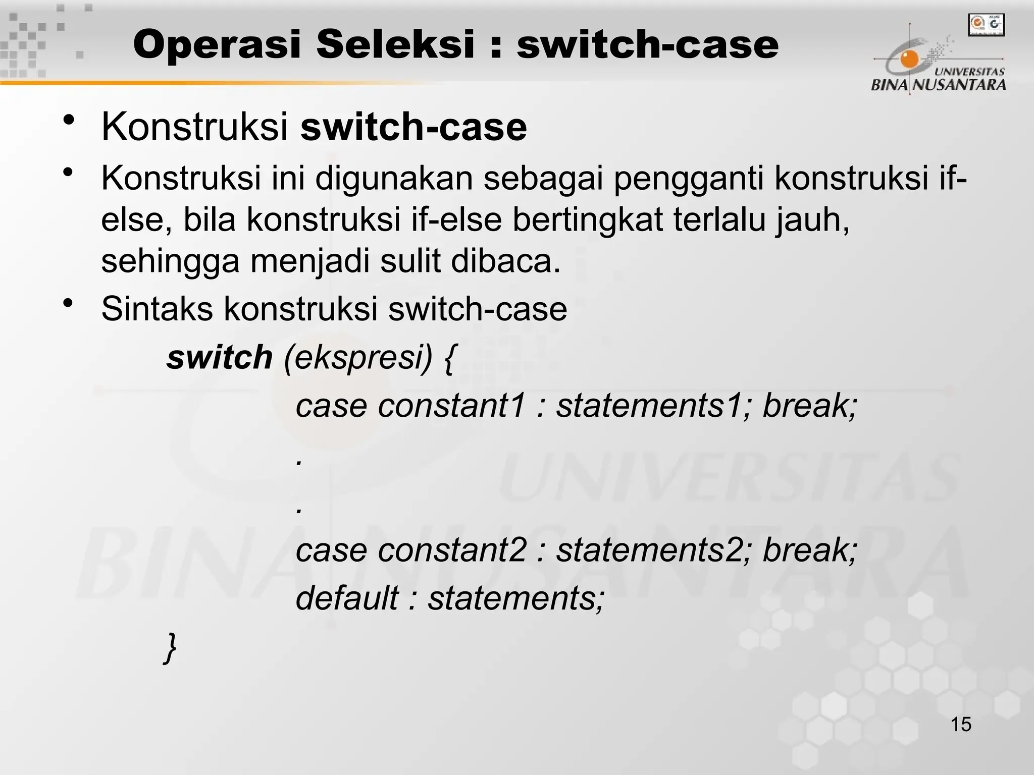 15
Operasi Seleksi : switch-case
• Konstruksi switch-case
• Konstruksi ini digunakan sebagai pengganti konstruksi if-
else, bila konstruksi if-else bertingkat terlalu jauh,
sehingga menjadi sulit dibaca.
• Sintaks konstruksi switch-case
switch (ekspresi) {
case constant1 : statements1; break;
.
.
case constant2 : statements2; break;
default : statements;
}
 