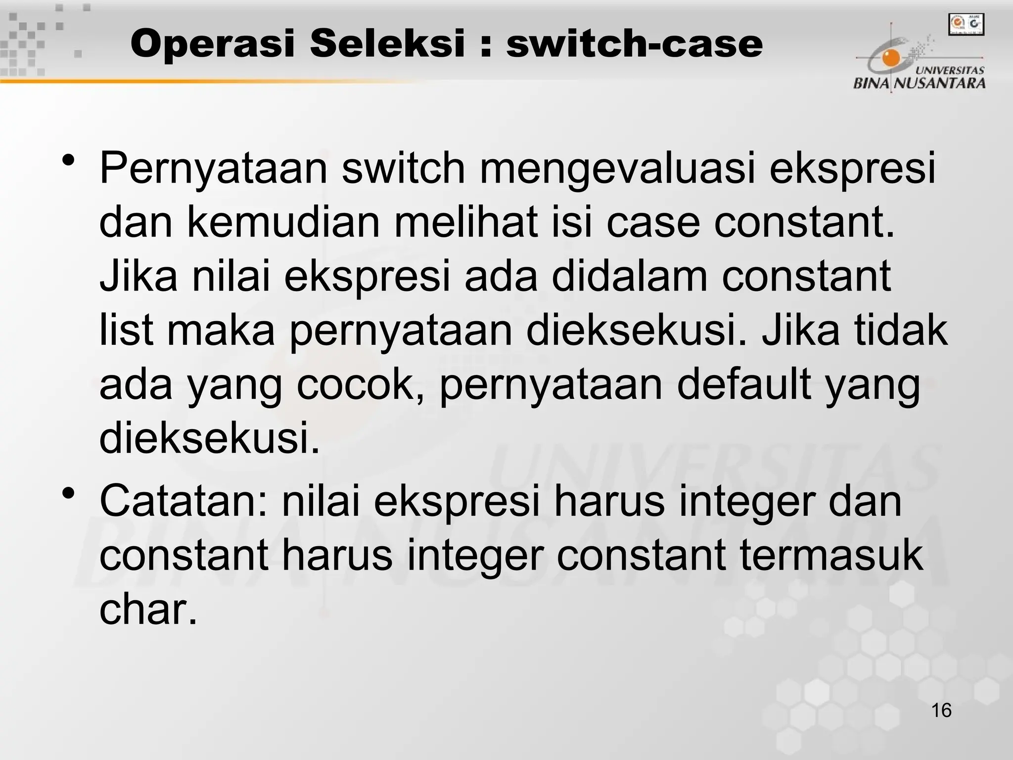 16
Operasi Seleksi : switch-case
• Pernyataan switch mengevaluasi ekspresi
dan kemudian melihat isi case constant.
Jika nilai ekspresi ada didalam constant
list maka pernyataan dieksekusi. Jika tidak
ada yang cocok, pernyataan default yang
dieksekusi.
• Catatan: nilai ekspresi harus integer dan
constant harus integer constant termasuk
char.
 