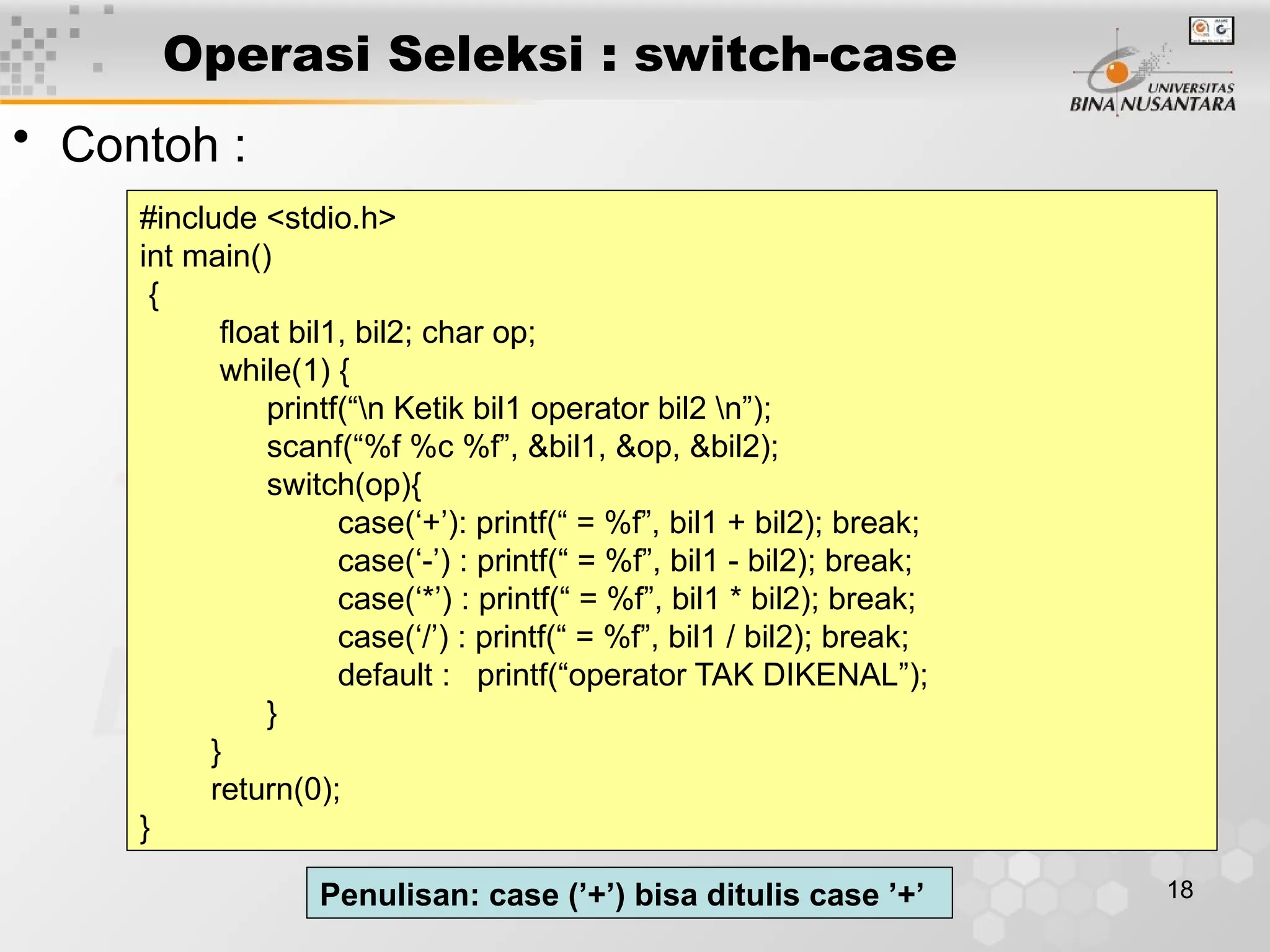18
Operasi Seleksi : switch-case
• Contoh :
#include <stdio.h>
int main()
{
float bil1, bil2; char op;
while(1) {
printf(“n Ketik bil1 operator bil2 n”);
scanf(“%f %c %f”, &bil1, &op, &bil2);
switch(op){
case(‘+’): printf(“ = %f”, bil1 + bil2); break;
case(‘-’) : printf(“ = %f”, bil1 - bil2); break;
case(‘*’) : printf(“ = %f”, bil1 * bil2); break;
case(‘/’) : printf(“ = %f”, bil1 / bil2); break;
default : printf(“operator TAK DIKENAL”);
}
}
return(0);
}
Penulisan: case (’+’) bisa ditulis case ’+’
 