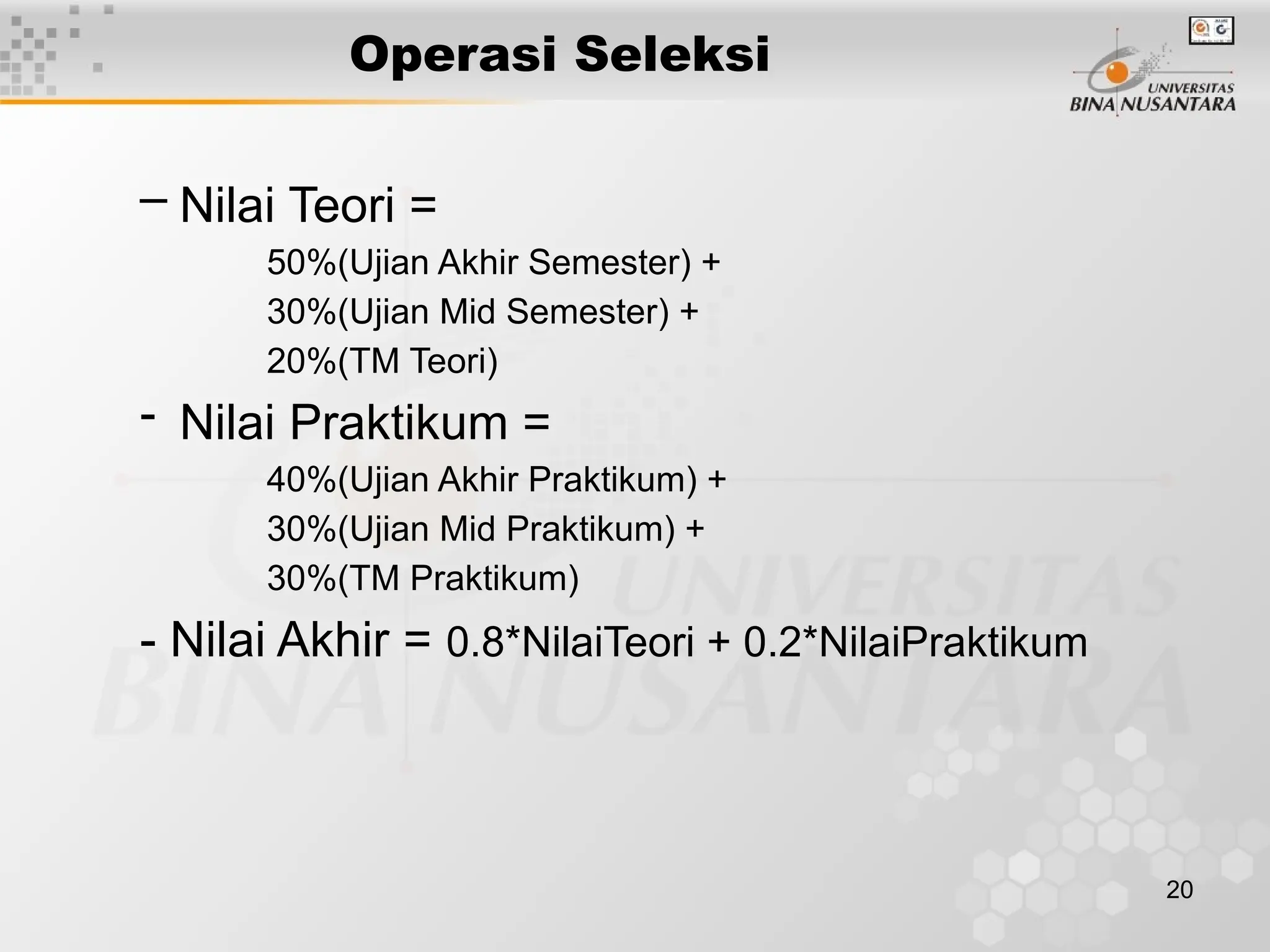 20
Operasi Seleksi
– Nilai Teori =
50%(Ujian Akhir Semester) +
30%(Ujian Mid Semester) +
20%(TM Teori)
- Nilai Praktikum =
40%(Ujian Akhir Praktikum) +
30%(Ujian Mid Praktikum) +
30%(TM Praktikum)
- Nilai Akhir = 0.8*NilaiTeori + 0.2*NilaiPraktikum
 