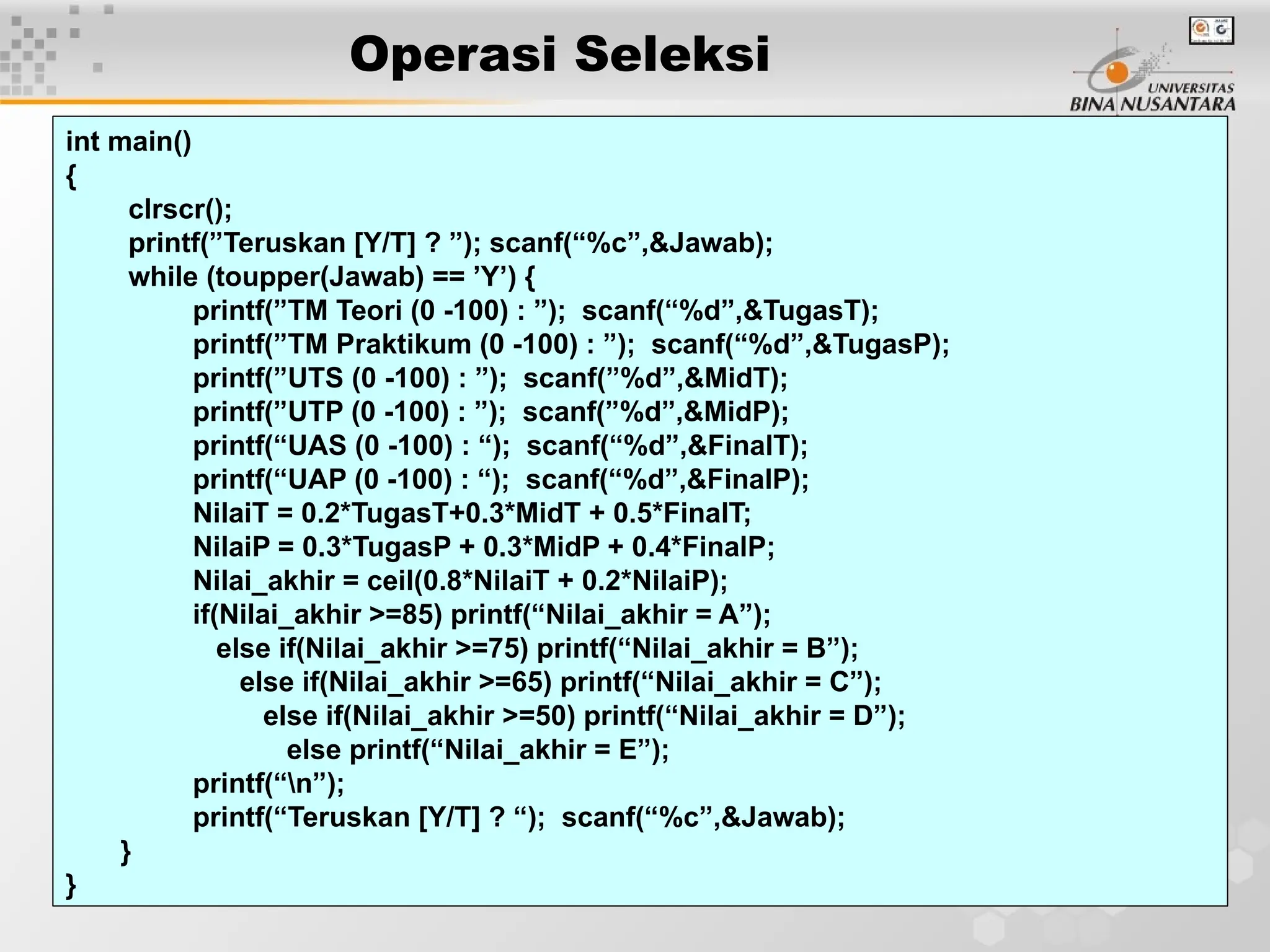 22
Operasi Seleksi
int main()
{
clrscr();
printf(”Teruskan [Y/T] ? ”); scanf(“%c”,&Jawab);
while (toupper(Jawab) == ’Y’) {
printf(”TM Teori (0 -100) : ”); scanf(“%d”,&TugasT);
printf(”TM Praktikum (0 -100) : ”); scanf(“%d”,&TugasP);
printf(”UTS (0 -100) : ”); scanf(”%d”,&MidT);
printf(”UTP (0 -100) : ”); scanf(”%d”,&MidP);
printf(“UAS (0 -100) : “); scanf(“%d”,&FinalT);
printf(“UAP (0 -100) : “); scanf(“%d”,&FinalP);
NilaiT = 0.2*TugasT+0.3*MidT + 0.5*FinalT;
NilaiP = 0.3*TugasP + 0.3*MidP + 0.4*FinalP;
Nilai_akhir = ceil(0.8*NilaiT + 0.2*NilaiP);
if(Nilai_akhir >=85) printf(“Nilai_akhir = A”);
else if(Nilai_akhir >=75) printf(“Nilai_akhir = B”);
else if(Nilai_akhir >=65) printf(“Nilai_akhir = C”);
else if(Nilai_akhir >=50) printf(“Nilai_akhir = D”);
else printf(“Nilai_akhir = E”);
printf(“n”);
printf(“Teruskan [Y/T] ? “); scanf(“%c”,&Jawab);
}
}
 