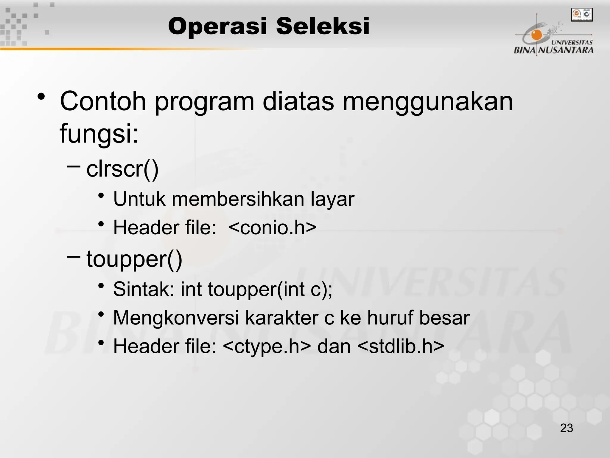 23
Operasi Seleksi
• Contoh program diatas menggunakan
fungsi:
– clrscr()
• Untuk membersihkan layar
• Header file: <conio.h>
– toupper()
• Sintak: int toupper(int c);
• Mengkonversi karakter c ke huruf besar
• Header file: <ctype.h> dan <stdlib.h>
 