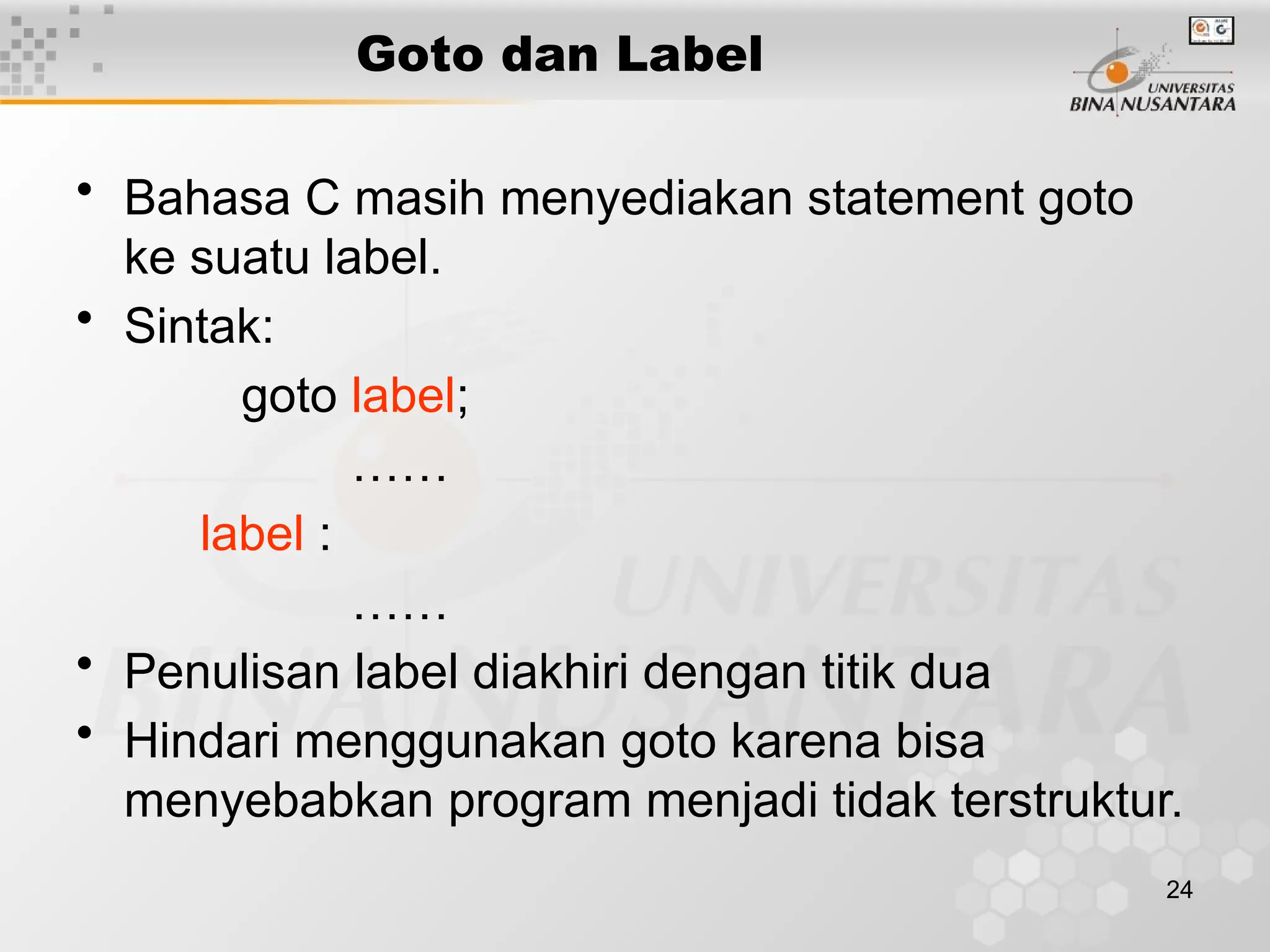 24
Goto dan Label
• Bahasa C masih menyediakan statement goto
ke suatu label.
• Sintak:
goto label;
……
label :
……
• Penulisan label diakhiri dengan titik dua
• Hindari menggunakan goto karena bisa
menyebabkan program menjadi tidak terstruktur.
 