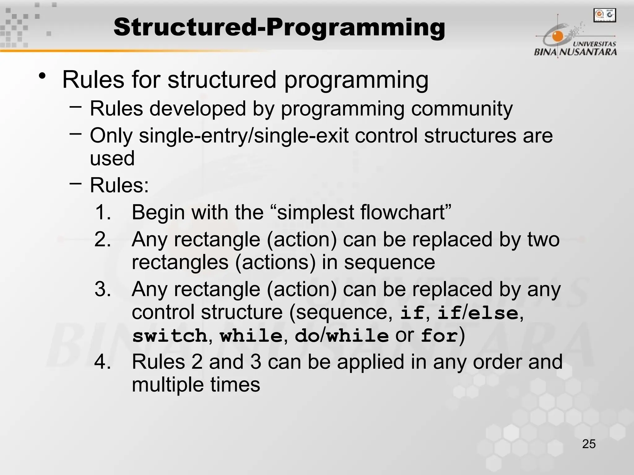 25
Structured-Programming
• Rules for structured programming
– Rules developed by programming community
– Only single-entry/single-exit control structures are
used
– Rules:
1. Begin with the “simplest flowchart”
2. Any rectangle (action) can be replaced by two
rectangles (actions) in sequence
3. Any rectangle (action) can be replaced by any
control structure (sequence, if, if/else,
switch, while, do/while or for)
4. Rules 2 and 3 can be applied in any order and
multiple times
 