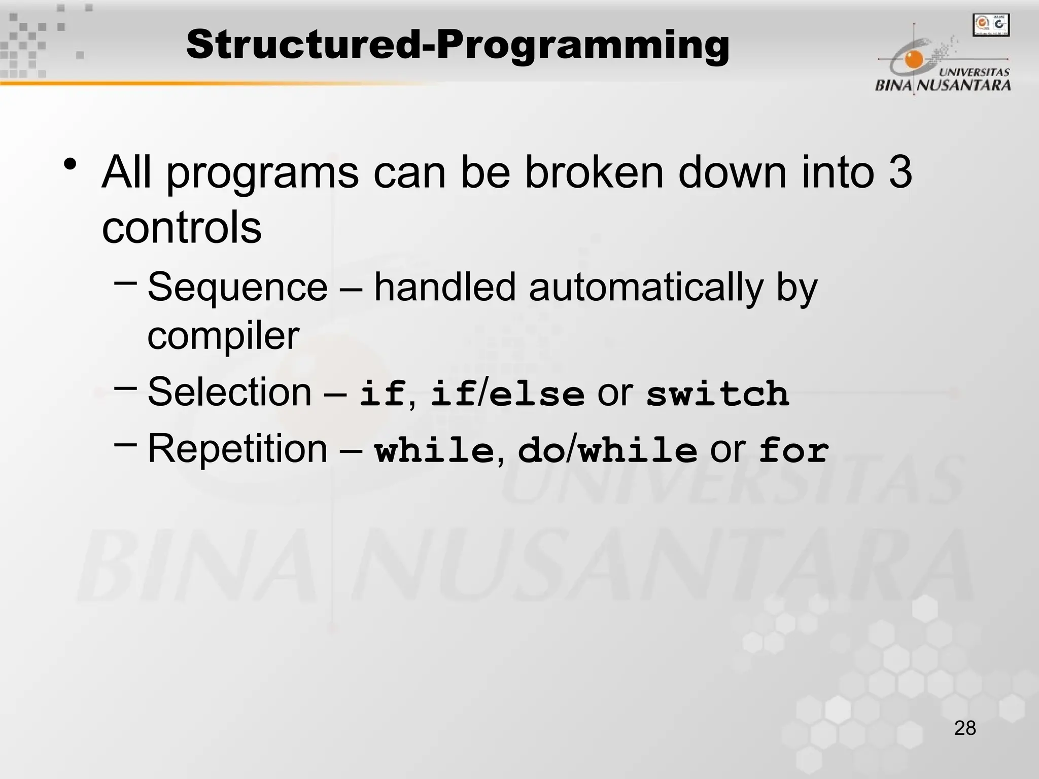 28
Structured-Programming
• All programs can be broken down into 3
controls
– Sequence – handled automatically by
compiler
– Selection – if, if/else or switch
– Repetition – while, do/while or for
 