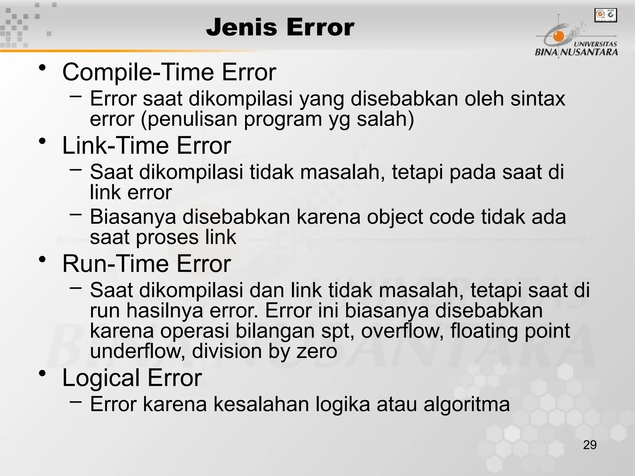 29
Jenis Error
• Compile-Time Error
– Error saat dikompilasi yang disebabkan oleh sintax
error (penulisan program yg salah)
• Link-Time Error
– Saat dikompilasi tidak masalah, tetapi pada saat di
link error
– Biasanya disebabkan karena object code tidak ada
saat proses link
• Run-Time Error
– Saat dikompilasi dan link tidak masalah, tetapi saat di
run hasilnya error. Error ini biasanya disebabkan
karena operasi bilangan spt, overflow, floating point
underflow, division by zero
• Logical Error
– Error karena kesalahan logika atau algoritma
 