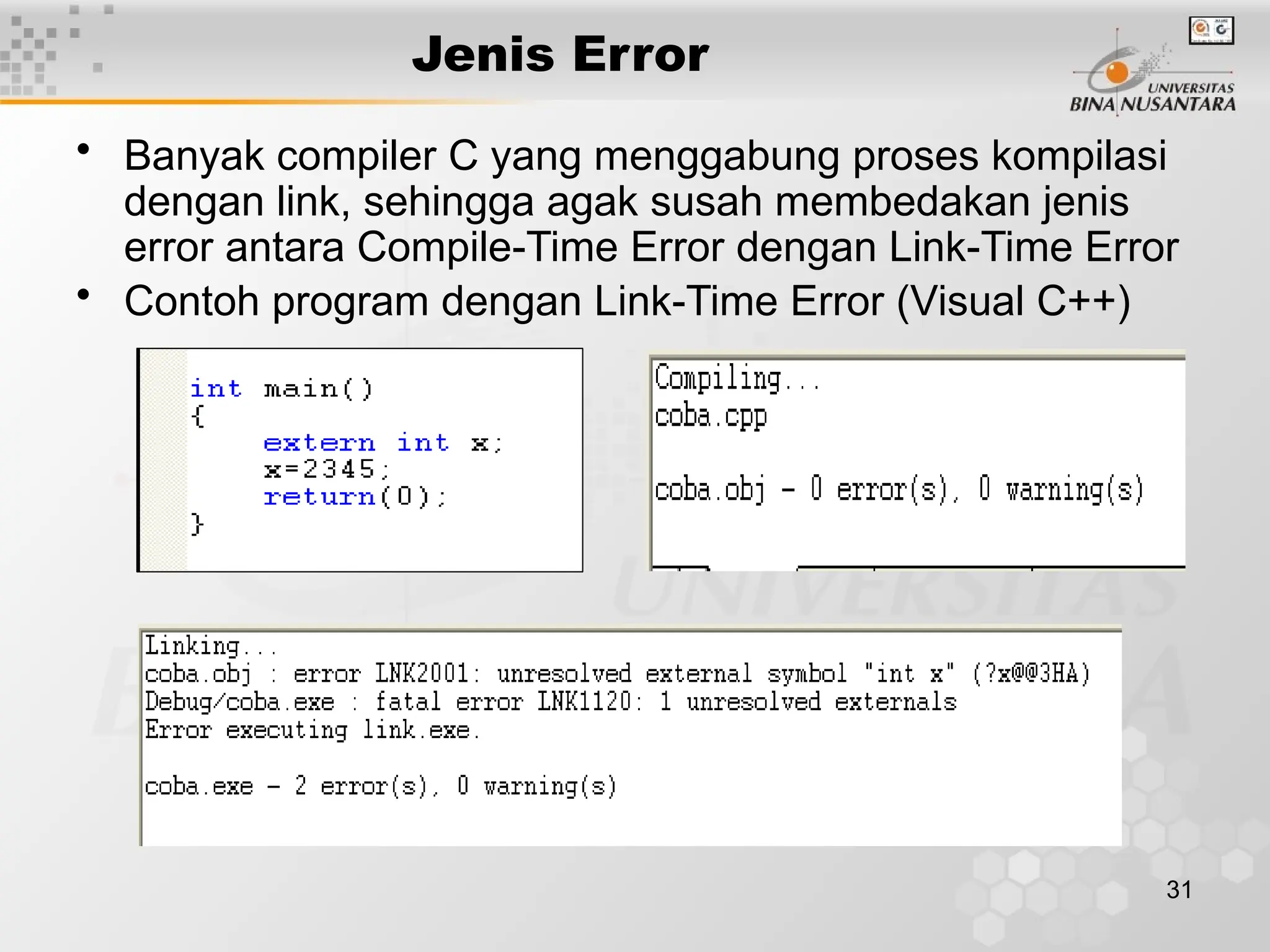 31
Jenis Error
• Banyak compiler C yang menggabung proses kompilasi
dengan link, sehingga agak susah membedakan jenis
error antara Compile-Time Error dengan Link-Time Error
• Contoh program dengan Link-Time Error (Visual C++)
 
