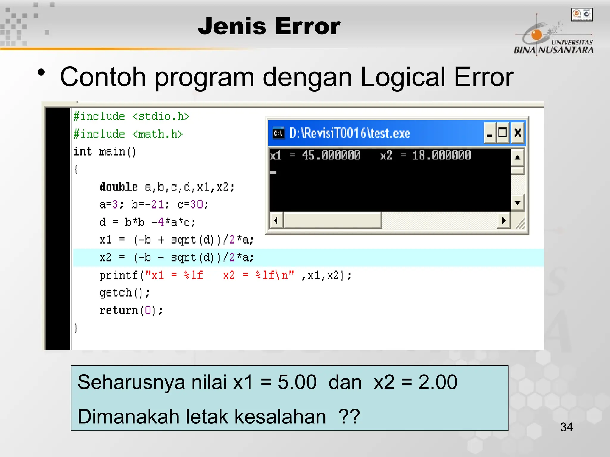 34
Jenis Error
• Contoh program dengan Logical Error
Seharusnya nilai x1 = 5.00 dan x2 = 2.00
Dimanakah letak kesalahan ??
 