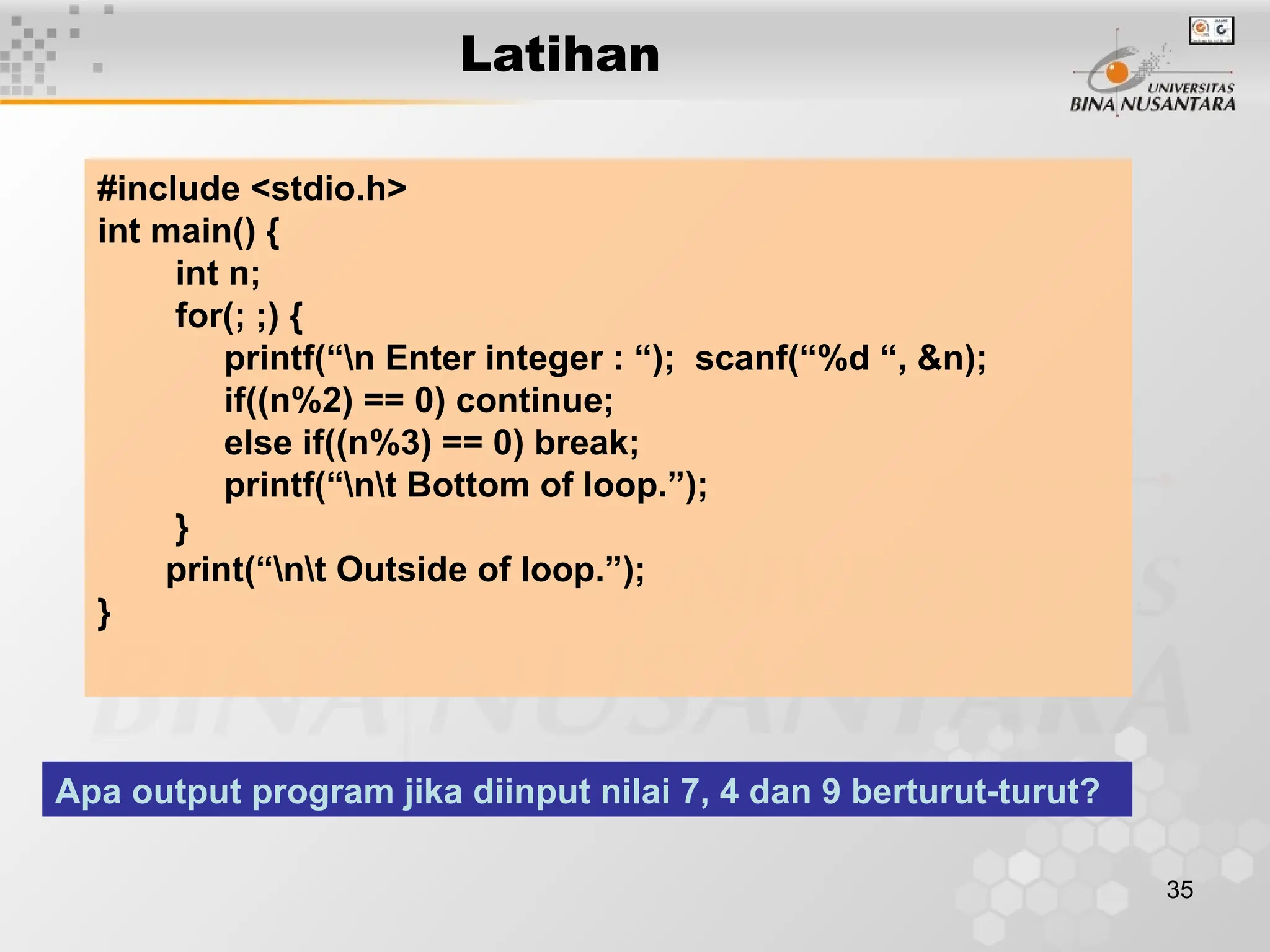 35
Latihan
#include <stdio.h>
int main() {
int n;
for(; ;) {
printf(“n Enter integer : “); scanf(“%d “, &n);
if((n%2) == 0) continue;
else if((n%3) == 0) break;
printf(“nt Bottom of loop.”);
}
print(“nt Outside of loop.”);
}
Apa output program jika diinput nilai 7, 4 dan 9 berturut-turut?
 