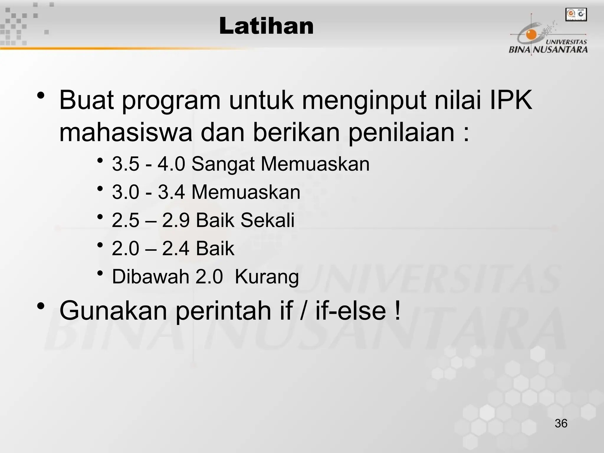 36
Latihan
• Buat program untuk menginput nilai IPK
mahasiswa dan berikan penilaian :
• 3.5 - 4.0 Sangat Memuaskan
• 3.0 - 3.4 Memuaskan
• 2.5 – 2.9 Baik Sekali
• 2.0 – 2.4 Baik
• Dibawah 2.0 Kurang
• Gunakan perintah if / if-else !
 