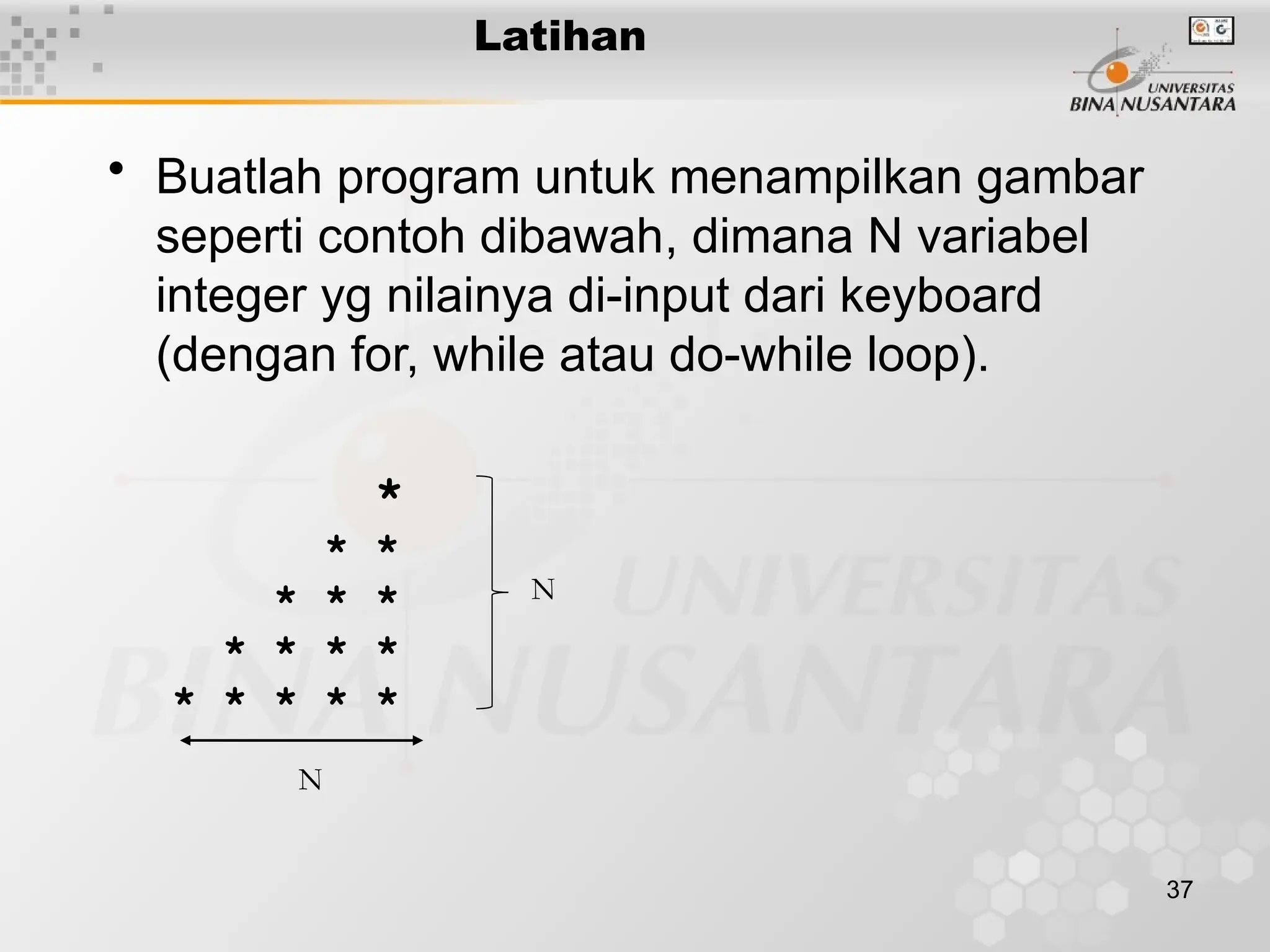 37
• Buatlah program untuk menampilkan gambar
seperti contoh dibawah, dimana N variabel
integer yg nilainya di-input dari keyboard
(dengan for, while atau do-while loop).
*
* *
* * *
* * * *
* * * * *
Latihan
N
N
 
