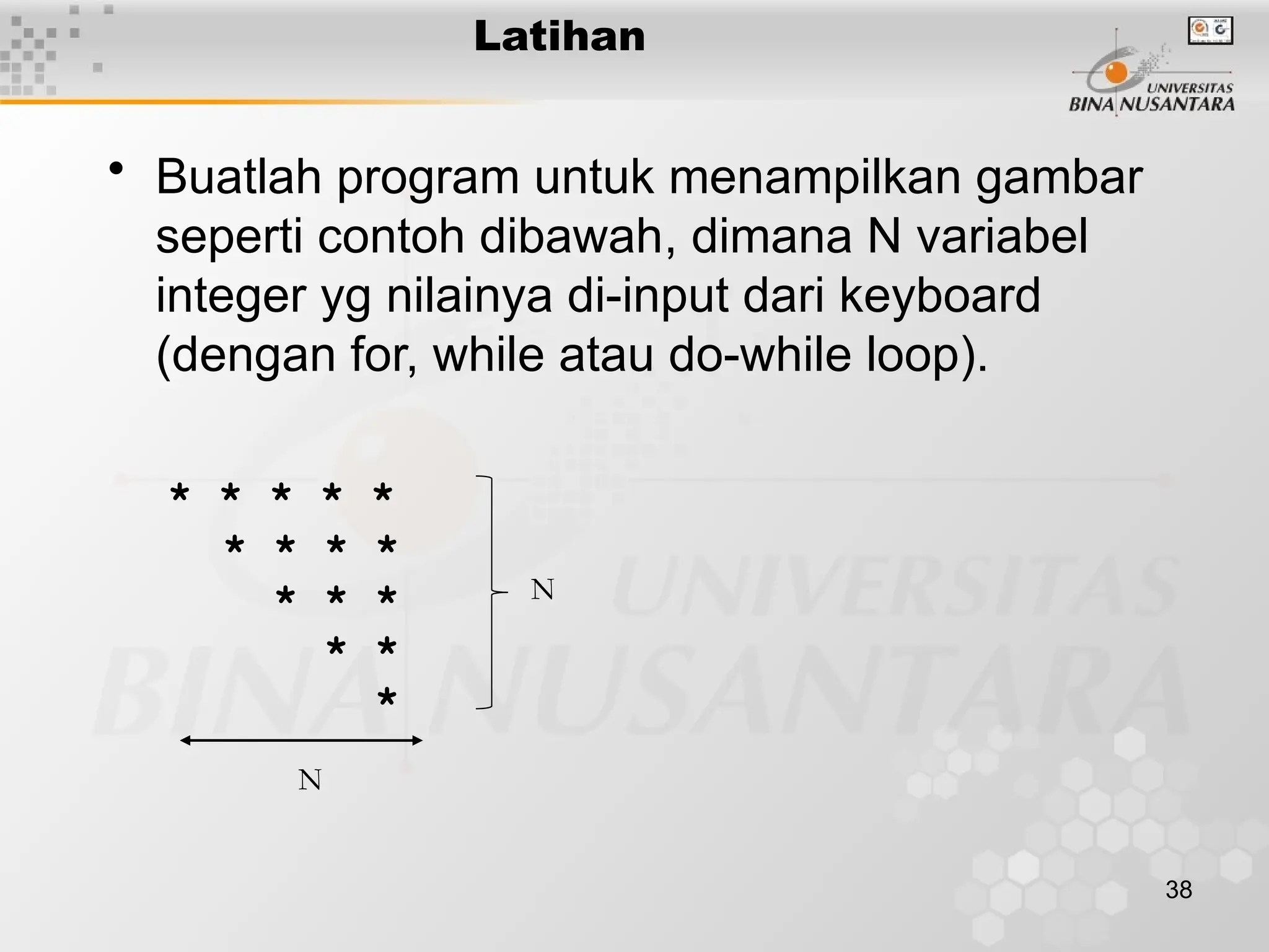38
• Buatlah program untuk menampilkan gambar
seperti contoh dibawah, dimana N variabel
integer yg nilainya di-input dari keyboard
(dengan for, while atau do-while loop).
* * * * *
* * * *
* * *
* *
*
Latihan
N
N
 