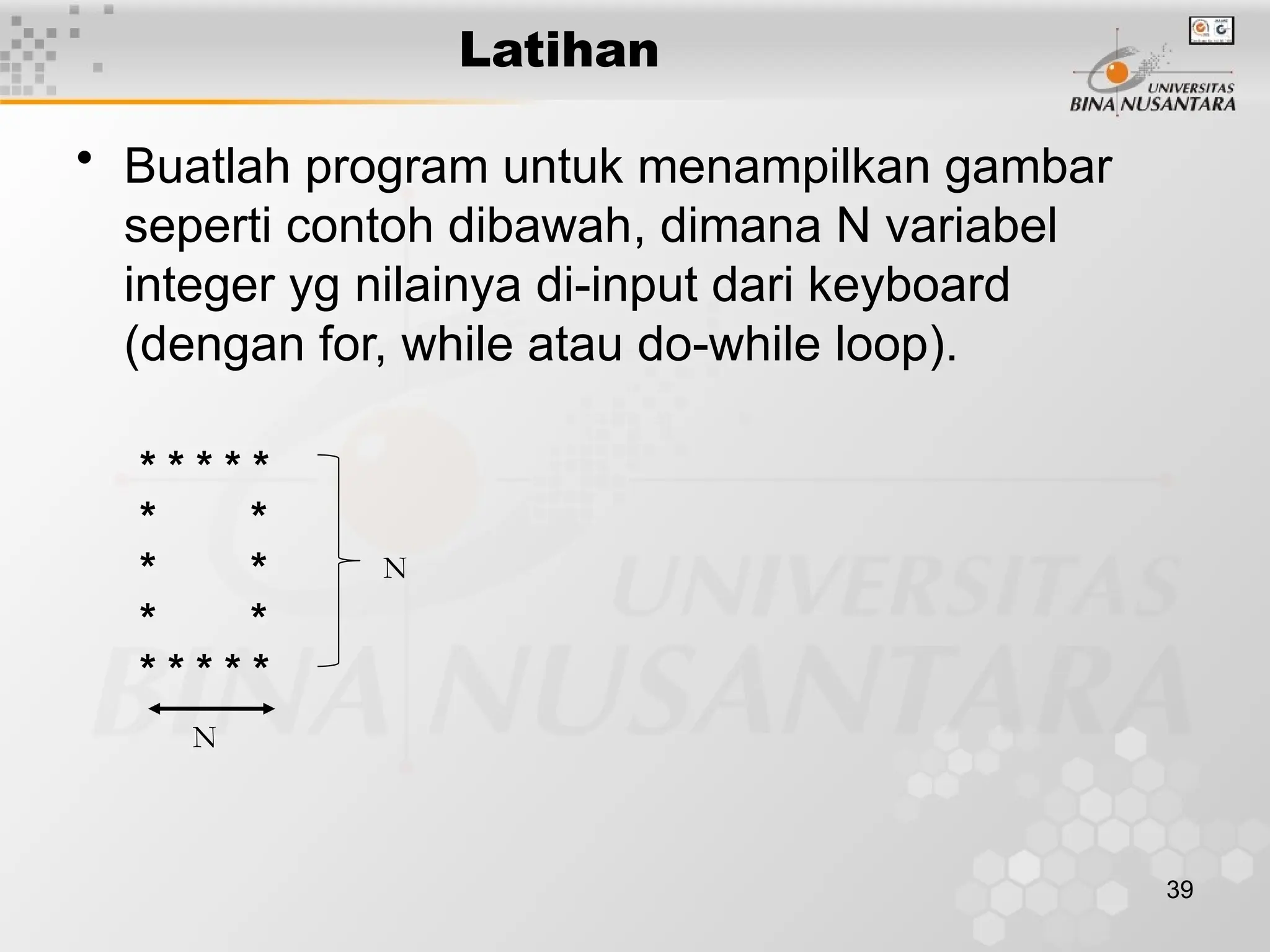 39
• Buatlah program untuk menampilkan gambar
seperti contoh dibawah, dimana N variabel
integer yg nilainya di-input dari keyboard
(dengan for, while atau do-while loop).
* * * * *
* *
* *
* *
* * * * *
Latihan
N
N
 
