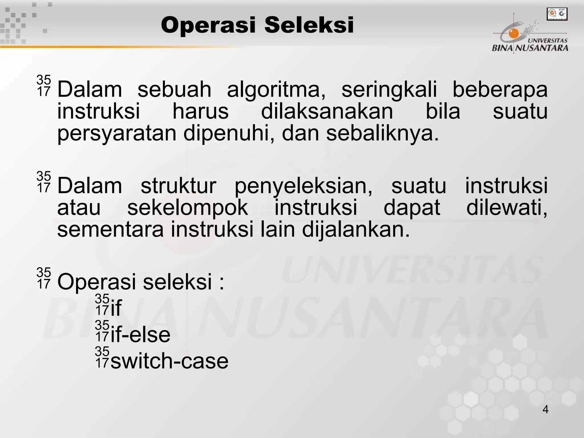 4
Operasi Seleksi
 Dalam sebuah algoritma, seringkali beberapa
instruksi harus dilaksanakan bila suatu
persyaratan dipenuhi, dan sebaliknya.
 Dalam struktur penyeleksian, suatu instruksi
atau sekelompok instruksi dapat dilewati,
sementara instruksi lain dijalankan.
 Operasi seleksi :
if
if-else
switch-case
 