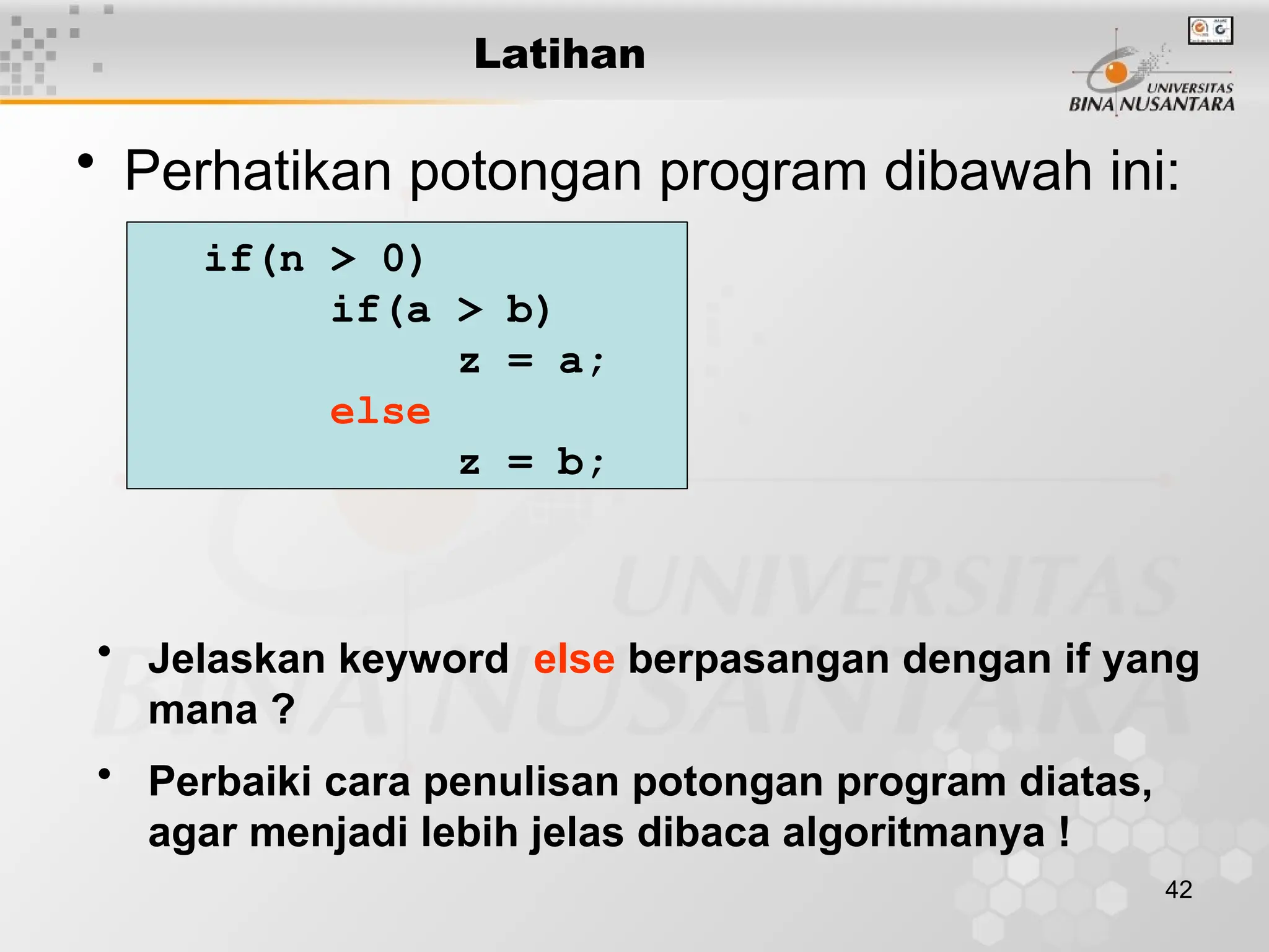 42
Latihan
• Perhatikan potongan program dibawah ini:
if(n > 0)
if(a > b)
z = a;
else
z = b;
• Jelaskan keyword else berpasangan dengan if yang
mana ?
• Perbaiki cara penulisan potongan program diatas,
agar menjadi lebih jelas dibaca algoritmanya !
 