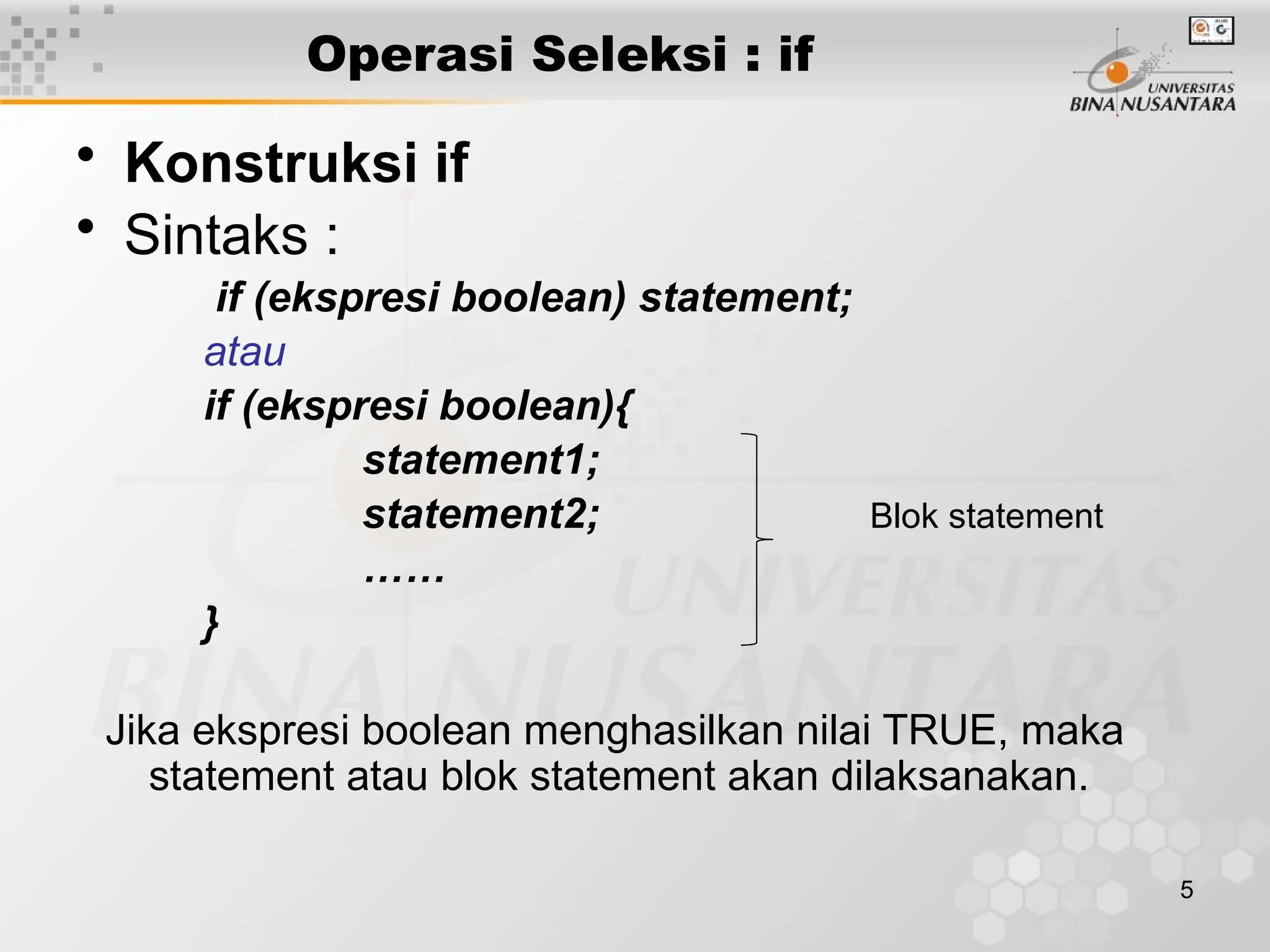 5
Operasi Seleksi : if
• Konstruksi if
• Sintaks :
if (ekspresi boolean) statement;
atau
if (ekspresi boolean){
statement1;
statement2; Blok statement
……
}
Jika ekspresi boolean menghasilkan nilai TRUE, maka
statement atau blok statement akan dilaksanakan.
 