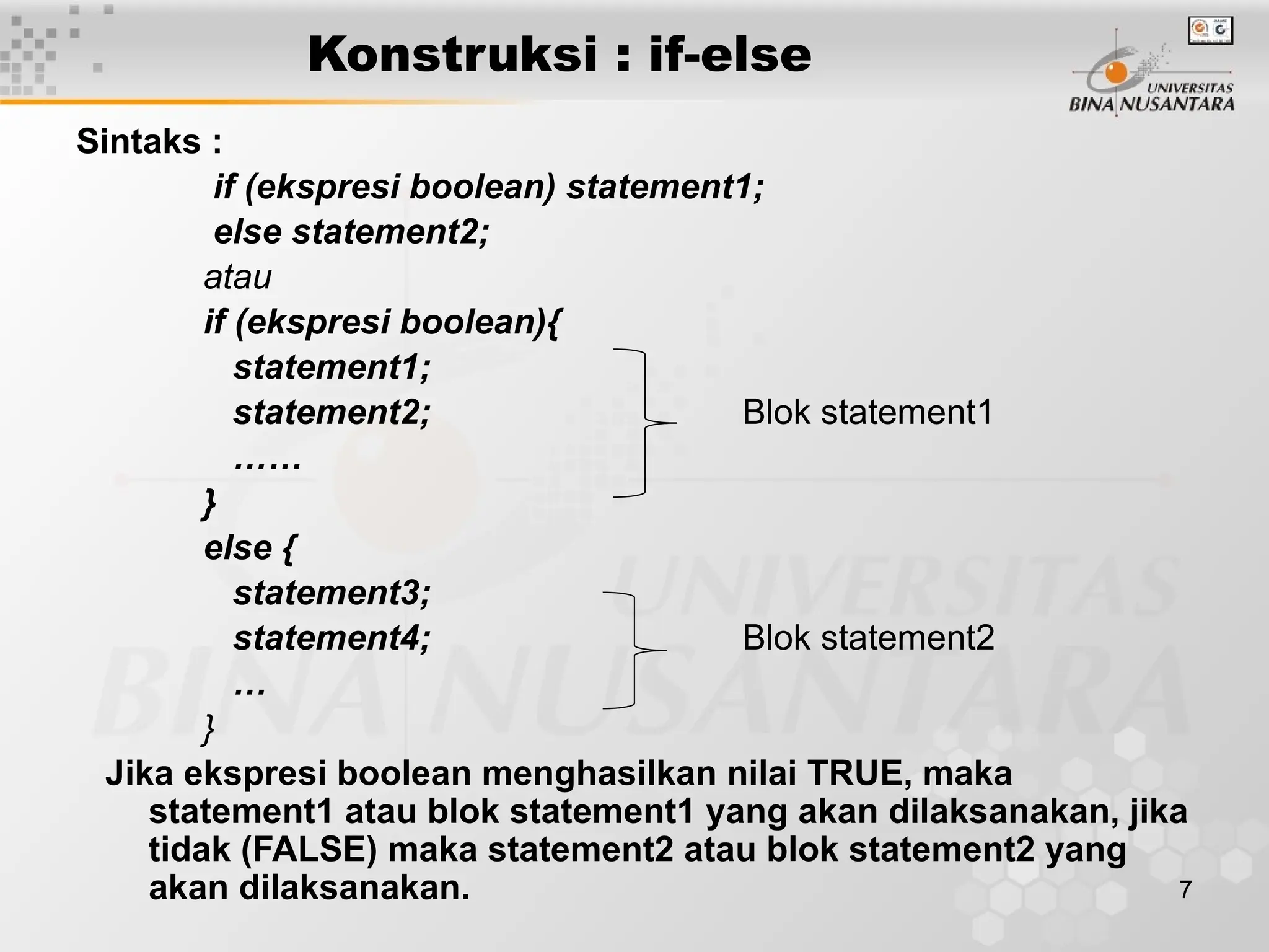 7
Konstruksi : if-else
Sintaks :
if (ekspresi boolean) statement1;
else statement2;
atau
if (ekspresi boolean){
statement1;
statement2; Blok statement1
……
}
else {
statement3;
statement4; Blok statement2
…
}
Jika ekspresi boolean menghasilkan nilai TRUE, maka
statement1 atau blok statement1 yang akan dilaksanakan, jika
tidak (FALSE) maka statement2 atau blok statement2 yang
akan dilaksanakan.
 