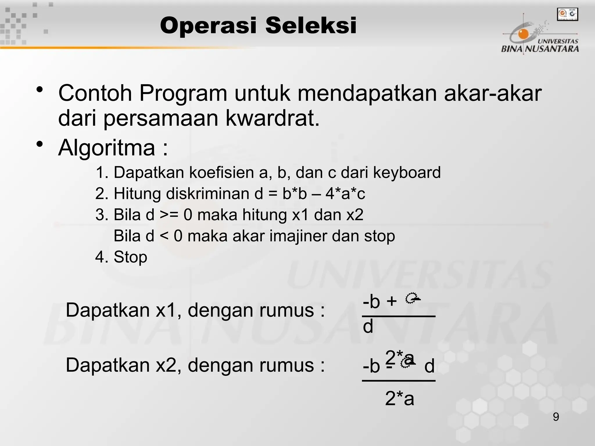 9
Operasi Seleksi
• Contoh Program untuk mendapatkan akar-akar
dari persamaan kwardrat.
• Algoritma :
1. Dapatkan koefisien a, b, dan c dari keyboard
2. Hitung diskriminan d = b*b – 4*a*c
3. Bila d >= 0 maka hitung x1 dan x2
Bila d < 0 maka akar imajiner dan stop
4. Stop
Dapatkan x1, dengan rumus :
Dapatkan x2, dengan rumus :
-b +
d
2*a
-b - d
2*a
 