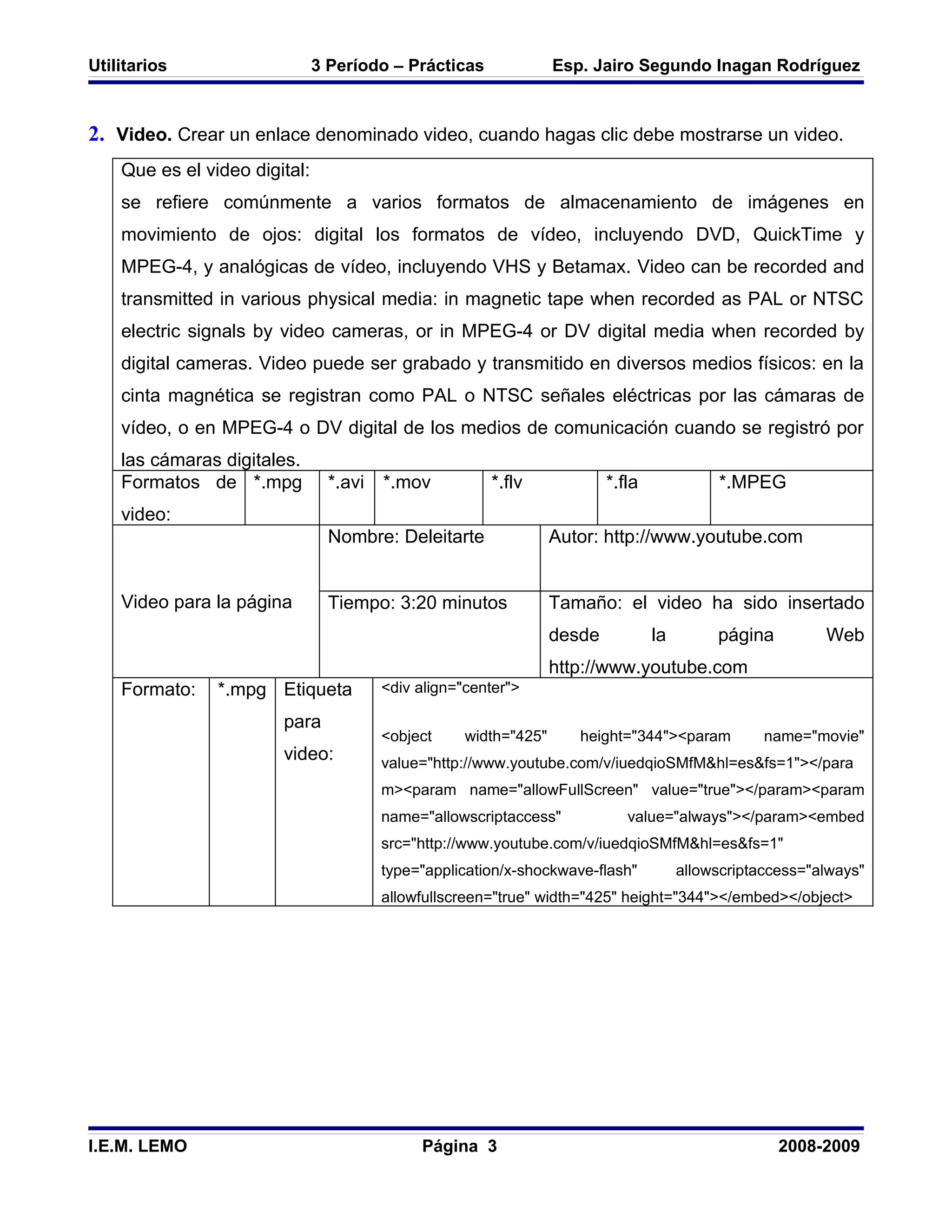 Utilitarios                    3 Período – Prácticas               Esp. Jairo Segundo Inagan Rodríguez



2. Video. Crear un enlace denominado video, cuando hagas clic debe mostrarse un video.
    Que es el video digital:
    se refiere comúnmente a varios formatos de almacenamiento de imágenes en
    movimiento de ojos: digital los formatos de vídeo, incluyendo DVD, QuickTime y
    MPEG-4, y analógicas de vídeo, incluyendo VHS y Betamax. Video can be recorded and
    transmitted in various physical media: in magnetic tape when recorded as PAL or NTSC
    electric signals by video cameras, or in MPEG-4 or DV digital media when recorded by
    digital cameras. Video puede ser grabado y transmitido en diversos medios físicos: en la
    cinta magnética se registran como PAL o NTSC señales eléctricas por las cámaras de
    vídeo, o en MPEG-4 o DV digital de los medios de comunicación cuando se registró por
    las cámaras digitales.
    Formatos de *.mpg            *.avi   *.mov          *.flv              *.fla             *.MPEG
    video:
                                 Nombre: Deleitarte                Autor: http://www.youtube.com


    Video para la página         Tiempo: 3:20 minutos              Tamaño: el video ha sido insertado
                                                                   desde           la        página         Web
                                                                   http://www.youtube.com
    Formato:    *.mpg Etiqueta           <div align="center">

                        para
                                         <object     width="425"      height="344"><param           name="movie"
                        video:           value="http://www.youtube.com/v/iuedqioSMfM&hl=es&fs=1"></para
                                         m><param name="allowFullScreen" value="true"></param><param
                                         name="allowscriptaccess"             value="always"></param><embed
                                         src="http://www.youtube.com/v/iuedqioSMfM&hl=es&fs=1"
                                         type="application/x-shockwave-flash"           allowscriptaccess="always"
                                         allowfullscreen="true" width="425" height="344"></embed></object>




I.E.M. LEMO                                   Página 3                                                2008-2009
 