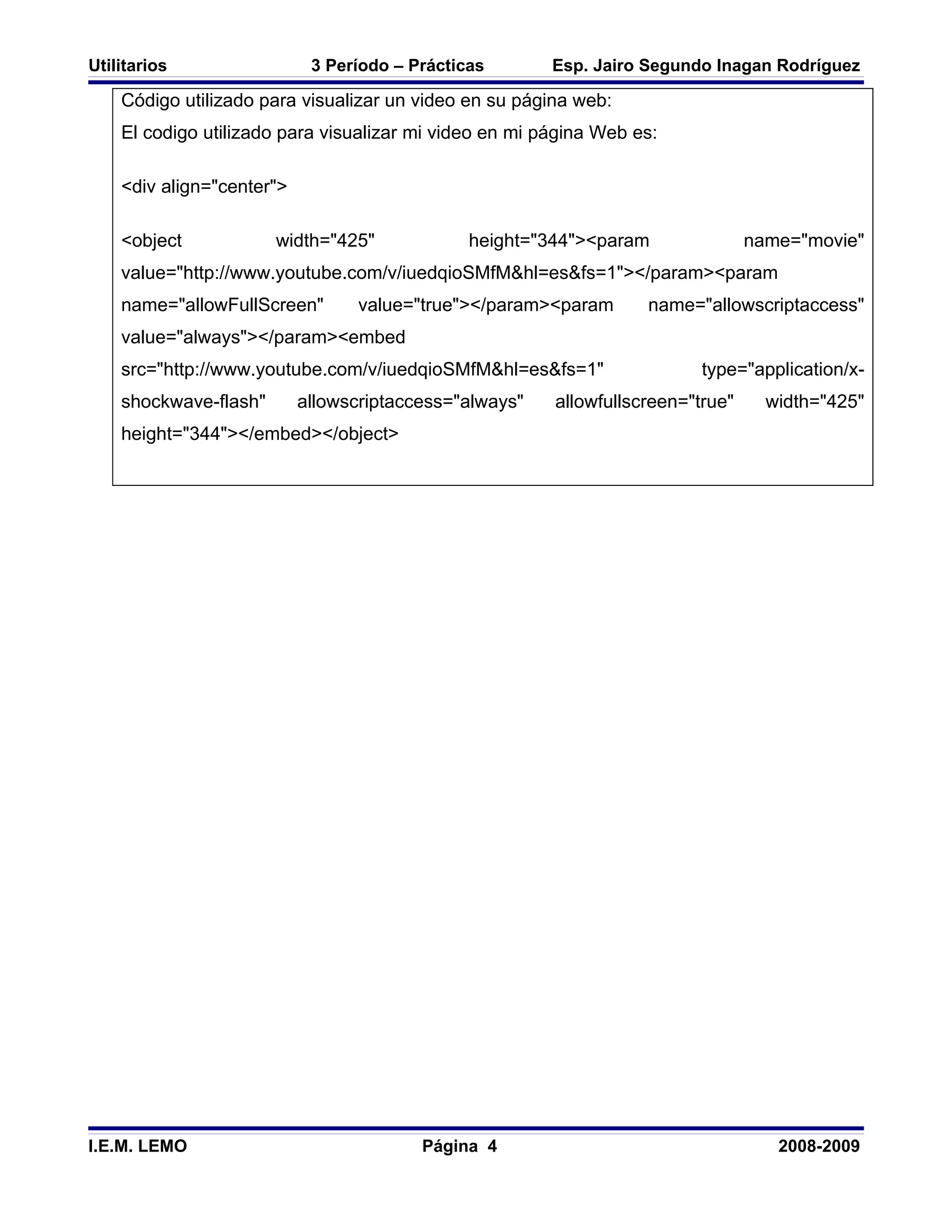 Utilitarios                 3 Período – Prácticas       Esp. Jairo Segundo Inagan Rodríguez

    Código utilizado para visualizar un video en su página web:
    El codigo utilizado para visualizar mi video en mi página Web es:

    <div align="center">

    <object            width="425"             height="344"><param               name="movie"
    value="http://www.youtube.com/v/iuedqioSMfM&hl=es&fs=1"></param><param
    name="allowFullScreen"        value="true"></param><param      name="allowscriptaccess"
    value="always"></param><embed
    src="http://www.youtube.com/v/iuedqioSMfM&hl=es&fs=1"                 type="application/x-
    shockwave-flash"       allowscriptaccess="always"   allowfullscreen="true"     width="425"
    height="344"></embed></object>




I.E.M. LEMO                              Página 4                                   2008-2009
 