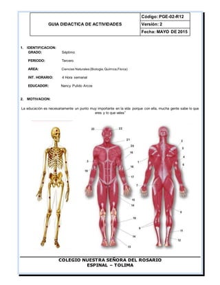 GUIA DIDACTICA DE ACTIVIDADES
Código: PGE-02-R12
Versión: 2
Fecha: MAYO DE 2015
COLEGIO NUESTRA SEÑORA DEL ROSARIO
ESPINAL – TOLIMA
1. IDENTIFICACION:
GRADO: Séptimo
PERIODO: Tercero
AREA: Ciencias Naturales (Biología,Química,Física)
INT. HORARIO: 4 Hora semanal
EDUCADOR: Nancy Pulido Arcos
2. MOTIVACION:
La educación es necesariamente un punto muy importante en la vida porque con ella, mucha gente sabe lo que
eres y lo que vales”
 