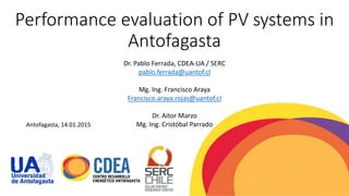Performance evaluation of PV systems in
Antofagasta
Dr. Pablo Ferrada, CDEA-UA / SERC
pablo.ferrada@uantof.cl
Mg. Ing. Francisco Araya
Francisco.araya.rojas@uantof.cl
Dr. Aitor Marzo
Mg. Ing. Cristóbal ParradoAntofagasta, 14.01.2015
 