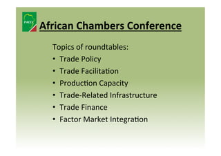 African	
  Chambers	
  Conference	
  
Topics	
  of	
  roundtables:	
  
•  Trade	
  Policy	
  	
  
•  Trade	
  Facilita8on	
  	
  
•  Produc8on	
  Capacity	
  	
  
•  Trade-­‐Related	
  Infrastructure	
  
•  Trade	
  Finance	
  
•  Factor	
  Market	
  Integra8on	
  

 