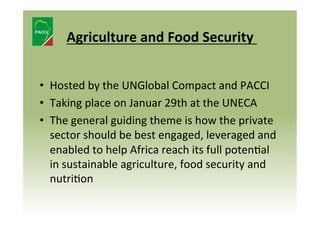  
Agriculture	
  and	
  Food	
  Security	
  	
  
	
  
•  Hosted	
  by	
  the	
  UNGlobal	
  Compact	
  and	
  PACCI	
  
•  Taking	
  place	
  on	
  Januar	
  29th	
  at	
  the	
  UNECA	
  
•  The	
  general	
  guiding	
  theme	
  is	
  how	
  the	
  private	
  
sector	
  should	
  be	
  best	
  engaged,	
  leveraged	
  and	
  
enabled	
  to	
  help	
  Africa	
  reach	
  its	
  full	
  poten8al	
  
in	
  sustainable	
  agriculture,	
  food	
  security	
  and	
  
nutri8on	
  

 
