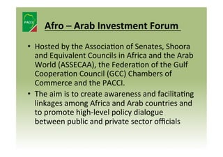  
Afro	
  –	
  Arab	
  Investment	
  Forum	
  	
  
	
  

•  Hosted	
  by	
  the	
  Associa8on	
  of	
  Senates,	
  Shoora	
  
and	
  Equivalent	
  Councils	
  in	
  Africa	
  and	
  the	
  Arab	
  
World	
  (ASSECAA),	
  the	
  Federa8on	
  of	
  the	
  Gulf	
  
Coopera8on	
  Council	
  (GCC)	
  Chambers	
  of	
  
Commerce	
  and	
  the	
  PACCI.	
  	
  
•  The	
  aim	
  is	
  to	
  create	
  awareness	
  and	
  facilita8ng	
  
linkages	
  among	
  Africa	
  and	
  Arab	
  countries	
  and	
  
to	
  promote	
  high-­‐level	
  policy	
  dialogue	
  
between	
  public	
  and	
  private	
  sector	
  oﬃcials	
  	
  

 