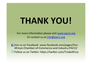 THANK	
  YOU!	
  
For	
  more	
  informa8on	
  please	
  visit	
  www.pacci.org	
  	
  
Or	
  contact	
  us	
  at	
  info@pacci.org	
  
	
  
	
  Join	
  us	
  on	
  Facebook:	
  www.facebook.com/pages/Pan-­‐
African-­‐Chamber-­‐of-­‐Commerce-­‐and-­‐Industry-­‐PACCI/	
  
	
  Follow	
  us	
  on	
  Twi]er:	
  h]ps://twi]er.com/TradeAfrica	
  
	
  

 