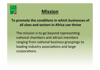 Mission	
  
To	
  promote	
  the	
  condiJons	
  in	
  which	
  businesses	
  of	
  
all	
  sizes	
  and	
  sectors	
  in	
  Africa	
  can	
  thrive	
  
	
  The	
  mission	
  is	
  to	
  go	
  beyond	
  represen8ng	
  
na8onal	
  chambers	
  and	
  a]ract	
  members	
  
ranging	
  from	
  na8onal	
  business	
  groupings	
  to	
  
leading	
  industry	
  associa8ons	
  and	
  large	
  
corpora8ons.	
  	
  

 