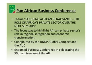 Pan	
  African	
  Business	
  Conference	
  
•  Theme	
  “SECURING	
  AFRICAN	
  RENAISSANCE	
  –	
  THE	
  
ROLE	
  OF	
  AFRICA’S	
  PRIVATE	
  SECTOR	
  OVER	
  THE	
  
NEXT	
  50	
  YEARS”	
  
•  The	
  focus	
  was	
  to	
  highlight	
  African	
  private	
  sector’s	
  
role	
  in	
  regional	
  integra8on	
  and	
  economic	
  
transforma8on.	
  
•  Coorginized	
  by	
  the	
  UNDP,	
  Global	
  Compact	
  and	
  
the	
  AUC	
  
•  Endorsed	
  Business	
  Conference	
  in	
  celebra8ng	
  the	
  
50th	
  anniversary	
  of	
  the	
  AU	
  

 