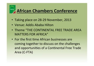 African	
  Chambers	
  Conference	
  
•  Taking	
  place	
  on	
  28-­‐29	
  November,	
  2013	
  	
  
•  Venue:	
  Addis	
  Ababa	
  Hilton	
  
•  Theme	
  “THE	
  CONTINENTAL	
  FREE	
  TRADE	
  AREA	
  
MATTERS	
  FOR	
  AFRICA”	
  
•  For	
  the	
  ﬁrst	
  8me	
  African	
  businesses	
  are	
  
coming	
  together	
  to	
  discuss	
  on	
  the	
  challenges	
  
and	
  opportuni8es	
  of	
  a	
  Con8nental	
  Free	
  Trade	
  
Area	
  (C-­‐FTA)	
  	
  

 