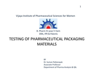 1
TESTING OF PHARMACEUTICAL PACKAGING
MATERIALS
BY
Dr. Suman Pattanayak
Associate Professor
Department of Pharma Analysis & QA.
Vijaya Institute of Pharmaceutical Sciences for Women
B. Pharm IV year/ II Sem
DRA, IPR & Patents
 