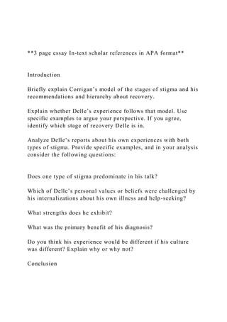 **3 page essay In-text scholar references in APA format**
Introduction
Briefly explain Corrigan’s model of the stages of stigma and his
recommendations and hierarchy about recovery.
Explain whether Delle’s experience follows that model. Use
specific examples to argue your perspective. If you agree,
identify which stage of recovery Delle is in.
Analyze Delle’s reports about his own experiences with both
types of stigma. Provide specific examples, and in your analysis
consider the following questions:
Does one type of stigma predominate in his talk?
Which of Delle’s personal values or beliefs were challenged by
his internalizations about his own illness and help-seeking?
What strengths does he exhibit?
What was the primary benefit of his diagnosis?
Do you think his experience would be different if his culture
was different? Explain why or why not?
Conclusion
 