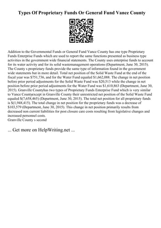 Types Of Proprietary Funds Or General Fund Vance County
Addition to the Governmental Funds or General Fund Vance County has one type Proprietary
Funds Enterprise Funds which are used to report the same functions presented as business type
activities in the government wide financial statements. The County uses enterprise funds to account
for its water activity and for its solid wastemanagement operations (Department, June 30, 2015).
The County s proprietary funds provide the same type of information found in the government
wide statements but in more detail. Total net position of the Solid Waste Fund at the end of the
fiscal year was $751,736, and for the Water Fund equaled $1,662,088. The change in net position
before prior period adjustments for the Solid Waste Fund was $20,513 while the change in net
position before prior period adjustments for the Water Fund was $1,610,863 (Department, June 30,
2015). Granville Countyhas two types of Proprietary Funds Enterprise Fund which is very similar
to Vance Countyexcept in Granville County their unrestricted net position of the Solid Waste Fund
equaled $(7,658,465) (Department, June 30, 2015). The total net position for all proprietary funds
is $(1,948,415). The total change in net position for the proprietary funds was a decrease of
$103,579 (Department, June 30, 2015). This change in net position primarily results from
decreased non current liabilities for post closure care costs resulting from legislative changes and
increased personnel costs.
Granville County s second
... Get more on HelpWriting.net ...
 