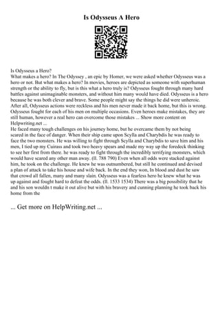 Is Odysseus A Hero
Is Odysseus a Hero?
What makes a hero? In The Odyssey , an epic by Homer, we were asked whether Odysseus was a
hero or not. But what makes a hero? In movies, heroes are depicted as someone with superhuman
strength or the ability to fly, but is this what a hero truly is? Odysseus fought through many hard
battles against unimaginable monsters, and without him many would have died. Odysseus is a hero
because he was both clever and brave. Some people might say the things he did were unheroic.
After all, Odysseus actions were reckless and his men never made it back home, but this is wrong.
Odysseus fought for each of his men on multiple occasions. Even heroes make mistakes, they are
still human, however a real hero can overcome those mistakes ... Show more content on
Helpwriting.net ...
He faced many tough challenges on his journey home, but he overcame them by not being
scared in the face of danger. When their ship came upon Scylla and Charybdis he was ready to
face the two monsters. He was willing to fight through Scylla and Charybdis to save him and his
men, I tied up my Cuirass and took two heavy spears and made my way up the foredeck thinking
to see her first from there. he was ready to fight through the incredibly terrifying monsters, which
would have scared any other man away. (ll. 788 790) Even when all odds were stacked against
him, he took on the challenge. He knew he was outnumbered, but still he continued and devised
a plan of attack to take his house and wife back. In the end they won, In blood and dust he saw
that crowd all fallen, many and many slain. Odysseus was a fearless hero he knew what he was
up against and fought hard to defeat the odds. (ll. 1533 1534) There was a big possibility that he
and his son wouldn t make it out alive but with his bravery and cunning planning he took back his
home from the
... Get more on HelpWriting.net ...
 