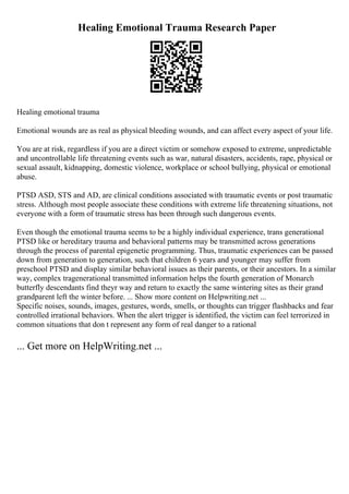 Healing Emotional Trauma Research Paper
Healing emotional trauma
Emotional wounds are as real as physical bleeding wounds, and can affect every aspect of your life.
You are at risk, regardless if you are a direct victim or somehow exposed to extreme, unpredictable
and uncontrollable life threatening events such as war, natural disasters, accidents, rape, physical or
sexual assault, kidnapping, domestic violence, workplace or school bullying, physical or emotional
abuse.
PTSD ASD, STS and AD, are clinical conditions associated with traumatic events or post traumatic
stress. Although most people associate these conditions with extreme life threatening situations, not
everyone with a form of traumatic stress has been through such dangerous events.
Even though the emotional trauma seems to be a highly individual experience, trans generational
PTSD like or hereditary trauma and behavioral patterns may be transmitted across generations
through the process of parental epigenetic programming. Thus, traumatic experiences can be passed
down from generation to generation, such that children 6 years and younger may suffer from
preschool PTSD and display similar behavioral issues as their parents, or their ancestors. In a similar
way, complex tragenerational transmitted information helps the fourth generation of Monarch
butterfly descendants find theyr way and return to exactly the same wintering sites as their grand
grandparent left the winter before. ... Show more content on Helpwriting.net ...
Specific noises, sounds, images, gestures, words, smells, or thoughts can trigger flashbacks and fear
controlled irrational behaviors. When the alert trigger is identified, the victim can feel terrorized in
common situations that don t represent any form of real danger to a rational
... Get more on HelpWriting.net ...
 