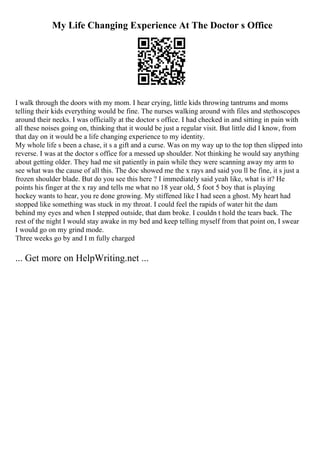 My Life Changing Experience At The Doctor s Office
I walk through the doors with my mom. I hear crying, little kids throwing tantrums and moms
telling their kids everything would be fine. The nurses walking around with files and stethoscopes
around their necks. I was officially at the doctor s office. I had checked in and sitting in pain with
all these noises going on, thinking that it would be just a regular visit. But little did I know, from
that day on it would be a life changing experience to my identity.
My whole life s been a chase, it s a gift and a curse. Was on my way up to the top then slipped into
reverse. I was at the doctor s office for a messed up shoulder. Not thinking he would say anything
about getting older. They had me sit patiently in pain while they were scanning away my arm to
see what was the cause of all this. The doc showed me the x rays and said you ll be fine, it s just a
frozen shoulder blade. But do you see this here ? I immediately said yeah like, what is it? He
points his finger at the x ray and tells me what no 18 year old, 5 foot 5 boy that is playing
hockey wants to hear, you re done growing. My stiffened like I had seen a ghost. My heart had
stopped like something was stuck in my throat. I could feel the rapids of water hit the dam
behind my eyes and when I stepped outside, that dam broke. I couldn t hold the tears back. The
rest of the night I would stay awake in my bed and keep telling myself from that point on, I swear
I would go on my grind mode.
Three weeks go by and I m fully charged
... Get more on HelpWriting.net ...
 