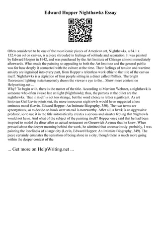 Edward Hopper Nighthawks Essay
Often considered to be one of the most iconic pieces of American art, Nighthawks, a 84.1 x
152.4 cm oil on canvas, is a piece shrouded in feelings of solitude and separation. It was painted
by Edward Hopper in 1942, and was purchased by the Art Institute of Chicago almost immediately
afterwards. What made the painting so appealing to both the Art Institute and the general public
was for how deeply it connected with the culture at the time. Their feelings of tension and wartime
anxiety are ingrained into every part, from Hopper s relentless work ethic to the title of the canvas
itself. Nighthawks is a depiction of four people sitting in a diner called Phillies. The bright
fluorescent lighting instantaneously draws the viewer s eye to the... Show more content on
Helpwriting.net ...
Why? To begin with, there is the matter of the title. According to Merriam Webster, a nighthawk is
someone who often awake late at night (Nighthawk); thus, the patrons at the diner are the
nighthawks. That in itself is not too strange, but the word choice is rather significant. As art
historian Gail Levin points out, the more innocuous night owls would have suggested a less
ominous mood (Levin, Edward Hopper: An Intimate Biography, 350). The two terms are
synonymous, so to decide on hawk over an owl is noteworthy. After all, a hawk is an aggressive
predator, so to use it in the title automatically creates a serious and sinister feeling that Nightowls
would not have. And what of the subject of the painting itself? Hopper once said that he had been
inspired to model the diner after an actual restaurant on Greenwich Avenue that he knew. When
pressed about the deeper meaning behind the work, he admitted that unconsciously, probably, I was
painting the loneliness of a large city (Levin, Edward Hopper: An Intimate Biography, 349). The
piece certainly emanates the sensation of being alone in a city, though there is much more going
within the deeper context of the
... Get more on HelpWriting.net ...
 