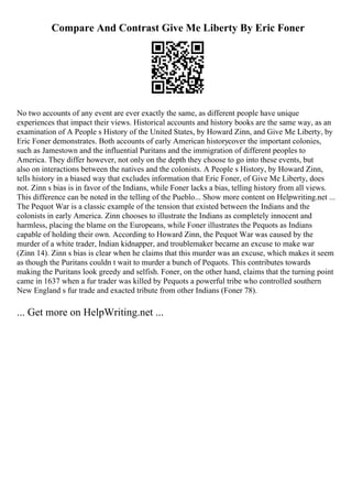 Compare And Contrast Give Me Liberty By Eric Foner
No two accounts of any event are ever exactly the same, as different people have unique
experiences that impact their views. Historical accounts and history books are the same way, as an
examination of A People s History of the United States, by Howard Zinn, and Give Me Liberty, by
Eric Foner demonstrates. Both accounts of early American historycover the important colonies,
such as Jamestown and the influential Puritans and the immigration of different peoples to
America. They differ however, not only on the depth they choose to go into these events, but
also on interactions between the natives and the colonists. A People s History, by Howard Zinn,
tells history in a biased way that excludes information that Eric Foner, of Give Me Liberty, does
not. Zinn s bias is in favor of the Indians, while Foner lacks a bias, telling history from all views.
This difference can be noted in the telling of the Pueblo... Show more content on Helpwriting.net ...
The Pequot War is a classic example of the tension that existed between the Indians and the
colonists in early America. Zinn chooses to illustrate the Indians as completely innocent and
harmless, placing the blame on the Europeans, while Foner illustrates the Pequots as Indians
capable of holding their own. According to Howard Zinn, the Pequot War was caused by the
murder of a white trader, Indian kidnapper, and troublemaker became an excuse to make war
(Zinn 14). Zinn s bias is clear when he claims that this murder was an excuse, which makes it seem
as though the Puritans couldn t wait to murder a bunch of Pequots. This contributes towards
making the Puritans look greedy and selfish. Foner, on the other hand, claims that the turning point
came in 1637 when a fur trader was killed by Pequots a powerful tribe who controlled southern
New England s fur trade and exacted tribute from other Indians (Foner 78).
... Get more on HelpWriting.net ...
 