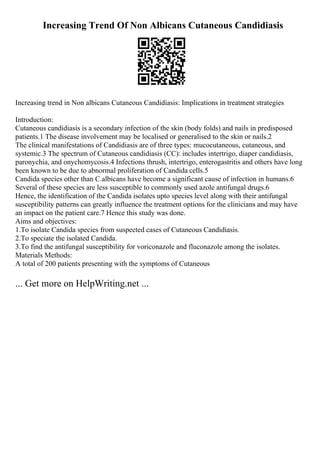 Increasing Trend Of Non Albicans Cutaneous Candidiasis
Increasing trend in Non albicans Cutaneous Candidiasis: Implications in treatment strategies
Introduction:
Cutaneous candidiasis is a secondary infection of the skin (body folds) and nails in predisposed
patients.1 The disease involvement may be localised or generalised to the skin or nails.2
The clinical manifestations of Candidiasis are of three types: mucocutaneous, cutaneous, and
systemic.3 The spectrum of Cutaneous candidiasis (CC): includes intertrigo, diaper candidiasis,
paronychia, and onychomycosis.4 Infections thrush, intertrigo, enterogastritis and others have long
been known to be due to abnormal proliferation of Candida cells.5
Candida species other than C.albicans have become a significant cause of infection in humans.6
Several of these species are less susceptible to commonly used azole antifungal drugs.6
Hence, the identification of the Candida isolates upto species level along with their antifungal
susceptibility patterns can greatly influence the treatment options for the clinicians and may have
an impact on the patient care.7 Hence this study was done.
Aims and objectives:
1.To isolate Candida species from suspected cases of Cutaneous Candidiasis.
2.To speciate the isolated Candida.
3.To find the antifungal susceptibility for voriconazole and fluconazole among the isolates.
Materials Methods:
A total of 200 patients presenting with the symptoms of Cutaneous
... Get more on HelpWriting.net ...
 