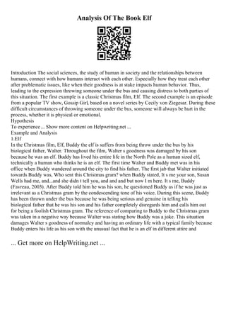 Analysis Of The Book Elf
Introduction The social sciences, the study of human in society and the relationships between
humans, connect with how humans interact with each other. Especially how they treat each other
after problematic issues, like when their goodness is at stake impacts human behavior. Thus,
leading to the expression throwing someone under the bus and causing distress to both parties of
this situation. The first example is a classic Christmas film, Elf. The second example is an episode
from a popular TV show, Gossip Girl, based on a novel series by Cecily von Ziegesar. During these
difficult circumstances of throwing someone under the bus, someone will always be hurt in the
process, whether it is physical or emotional.
Hypothesis
To experience ... Show more content on Helpwriting.net ...
Example and Analysis
1.Elf
In the Christmas film, Elf, Buddy the elf is suffers from being throw under the bus by his
biological father, Walter. Throughout the film, Walter s goodness was damaged by his son
because he was an elf. Buddy has lived his entire life in the North Pole as a human sized elf,
technically a human who thinks he is an elf. The first time Walter and Buddy met was in his
office when Buddy wandered around the city to find his father. The first jab that Walter initiated
towards Buddy was, Who sent this Christmas gram? when Buddy stated, It s me your son, Susan
Wells had me, and...and she didn t tell you, and and and but now I m here. It s me, Buddy
(Favreau, 2003). After Buddy told him he was his son, he questioned Buddy as if he was just as
irrelevant as a Christmas gram by the condescending tone of his voice. During this scene, Buddy
has been thrown under the bus because he was being serious and genuine in telling his
biological father that he was his son and his father completely disregards him and calls him out
for being a foolish Christmas gram. The reference of comparing to Buddy to the Christmas gram
was taken in a negative way because Walter was stating how Buddy was a joke. This situation
damages Walter s goodness of normalcy and having an ordinary life with a typical family because
Buddy enters his life as his son with the unusual fact that he is an elf in different attire and
... Get more on HelpWriting.net ...
 