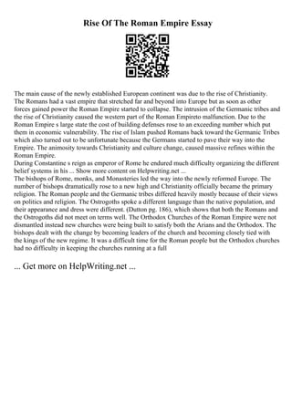 Rise Of The Roman Empire Essay
The main cause of the newly established European continent was due to the rise of Christianity.
The Romans had a vast empire that stretched far and beyond into Europe but as soon as other
forces gained power the Roman Empire started to collapse. The intrusion of the Germanic tribes and
the rise of Christianity caused the western part of the Roman Empireto malfunction. Due to the
Roman Empire s large state the cost of building defenses rose to an exceeding number which put
them in economic vulnerability. The rise of Islam pushed Romans back toward the Germanic Tribes
which also turned out to be unfortunate because the Germans started to pave their way into the
Empire. The animosity towards Christianity and culture change, caused massive refines within the
Roman Empire.
During Constantine s reign as emperor of Rome he endured much difficulty organizing the different
belief systems in his ... Show more content on Helpwriting.net ...
The bishops of Rome, monks, and Monasteries led the way into the newly reformed Europe. The
number of bishops dramatically rose to a new high and Christianity officially became the primary
religion. The Roman people and the Germanic tribes differed heavily mostly because of their views
on politics and religion. The Ostrogoths spoke a different language than the native population, and
their appearance and dress were different. (Dutton pg. 186), which shows that both the Romans and
the Ostrogoths did not meet on terms well. The Orthodox Churches of the Roman Empire were not
dismantled instead new churches were being built to satisfy both the Arians and the Orthodox. The
bishops dealt with the change by becoming leaders of the church and becoming closely tied with
the kings of the new regime. It was a difficult time for the Roman people but the Orthodox churches
had no difficulty in keeping the churches running at a full
... Get more on HelpWriting.net ...
 