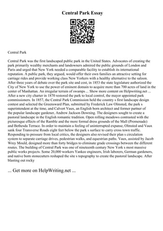 Central Park Essay
Central Park
Central Park was the first landscaped public park in the United States. Advocates of creating the
park primarily wealthy merchants and landowners admired the public grounds of London and
Paris and urged that New York needed a comparable facility to establish its international
reputation. A public park, they argued, would offer their own families an attractive setting for
carriage rides and provide working class New Yorkers with a healthy alternative to the saloon.
After three years of debate over the park site and cost, in 1853 the state legislature authorized the
City of New York to use the power of eminent domain to acquire more than 700 acres of land in the
center of Manhattan. An irregular terrain of swamps ... Show more content on Helpwriting.net ...
After a new city charter in 1870 restored the park to local control, the mayor appointed park
commissioners. In 1857, the Central Park Commission held the country s first landscape design
contest and selected the Greensward Plan, submitted by Frederick Law Olmsted, the park s
superintendent at the time, and Calvert Vaux, an English born architect and former partner of
the popular landscape gardener, Andrew Jackson Downing. The designers sought to create a
pastoral landscape in the English romantic tradition. Open rolling meadows contrasted with the
picturesque effects of the Ramble and the more formal dress grounds of the Mall (Promenade)
and Bethesda Terrace. In order to maintain a feeling of uninterrupted expanse, Olmsted and Vaux
sank four Transverse Roads eight feet below the park s surface to carry cross town traffic.
Responding to pressure from local critics, the designers also revised their plan s circulation
system to separate carriage drives, pedestrian walks, and equestrian paths. Vaux, assisted by Jacob
Wrey Mould, designed more than forty bridges to eliminate grade crossings between the different
routes. The building of Central Park was one of nineteenth century New York s most massive
public works projects. Some 20,000 workers Yankee engineers, Irish laborers, German gardeners,
and native born stonecutters reshaped the site s topography to create the pastoral landscape. After
blasting out rocky
... Get more on HelpWriting.net ...
 