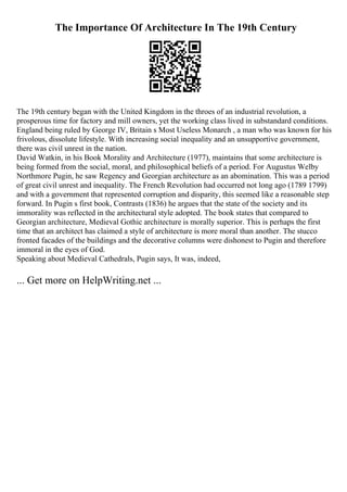 The Importance Of Architecture In The 19th Century
The 19th century began with the United Kingdom in the throes of an industrial revolution, a
prosperous time for factory and mill owners, yet the working class lived in substandard conditions.
England being ruled by George IV, Britain s Most Useless Monarch , a man who was known for his
frivolous, dissolute lifestyle. With increasing social inequality and an unsupportive government,
there was civil unrest in the nation.
David Watkin, in his Book Morality and Architecture (1977), maintains that some architecture is
being formed from the social, moral, and philosophical beliefs of a period. For Augustus Welby
Northmore Pugin, he saw Regency and Georgian architecture as an abomination. This was a period
of great civil unrest and inequality. The French Revolution had occurred not long ago (1789 1799)
and with a government that represented corruption and disparity, this seemed like a reasonable step
forward. In Pugin s first book, Contrasts (1836) he argues that the state of the society and its
immorality was reflected in the architectural style adopted. The book states that compared to
Georgian architecture, Medieval Gothic architecture is morally superior. This is perhaps the first
time that an architect has claimed a style of architecture is more moral than another. The stucco
fronted facades of the buildings and the decorative columns were dishonest to Pugin and therefore
immoral in the eyes of God.
Speaking about Medieval Cathedrals, Pugin says, It was, indeed,
... Get more on HelpWriting.net ...
 