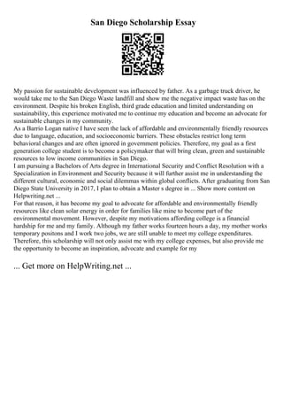 San Diego Scholarship Essay
My passion for sustainable development was influenced by father. As a garbage truck driver, he
would take me to the San Diego Waste landfill and show me the negative impact waste has on the
environment. Despite his broken English, third grade education and limited understanding on
sustainability, this experience motivated me to continue my education and become an advocate for
sustainable changes in my community.
As a Barrio Logan native I have seen the lack of affordable and environmentally friendly resources
due to language, education, and socioeconomic barriers. These obstacles restrict long term
behavioral changes and are often ignored in government policies. Therefore, my goal as a first
generation college student is to become a policymaker that will bring clean, green and sustainable
resources to low income communities in San Diego.
I am pursuing a Bachelors of Arts degree in International Security and Conflict Resolution with a
Specialization in Environment and Security because it will further assist me in understanding the
different cultural, economic and social dilemmas within global conflicts. After graduating from San
Diego State University in 2017, I plan to obtain a Master s degree in ... Show more content on
Helpwriting.net ...
For that reason, it has become my goal to advocate for affordable and environmentally friendly
resources like clean solar energy in order for families like mine to become part of the
environmental movement. However, despite my motivations affording college is a financial
hardship for me and my family. Although my father works fourteen hours a day, my mother works
temporary positons and I work two jobs, we are still unable to meet my college expenditures.
Therefore, this scholarship will not only assist me with my college expenses, but also provide me
the opportunity to become an inspiration, advocate and example for my
... Get more on HelpWriting.net ...
 
