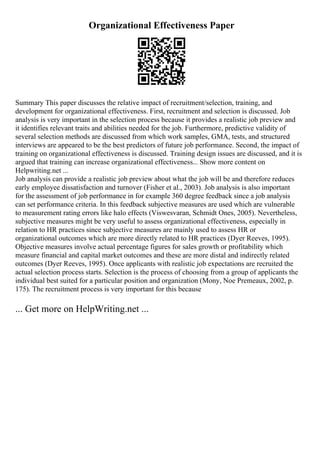 Organizational Effectiveness Paper
Summary This paper discusses the relative impact of recruitment/selection, training, and
development for organizational effectiveness. First, recruitment and selection is discussed. Job
analysis is very important in the selection process because it provides a realistic job preview and
it identifies relevant traits and abilities needed for the job. Furthermore, predictive validity of
several selection methods are discussed from which work samples, GMA, tests, and structured
interviews are appeared to be the best predictors of future job performance. Second, the impact of
training on organizational effectiveness is discussed. Training design issues are discussed, and it is
argued that training can increase organizational effectiveness... Show more content on
Helpwriting.net ...
Job analysis can provide a realistic job preview about what the job will be and therefore reduces
early employee dissatisfaction and turnover (Fisher et al., 2003). Job analysis is also important
for the assessment of job performance in for example 360 degree feedback since a job analysis
can set performance criteria. In this feedback subjective measures are used which are vulnerable
to measurement rating errors like halo effects (Viswesvaran, Schmidt Ones, 2005). Nevertheless,
subjective measures might be very useful to assess organizational effectiveness, especially in
relation to HR practices since subjective measures are mainly used to assess HR or
organizational outcomes which are more directly related to HR practices (Dyer Reeves, 1995).
Objective measures involve actual percentage figures for sales growth or profitability which
measure financial and capital market outcomes and these are more distal and indirectly related
outcomes (Dyer Reeves, 1995). Once applicants with realistic job expectations are recruited the
actual selection process starts. Selection is the process of choosing from a group of applicants the
individual best suited for a particular position and organization (Mony, Noe Premeaux, 2002, p.
175). The recruitment process is very important for this because
... Get more on HelpWriting.net ...
 