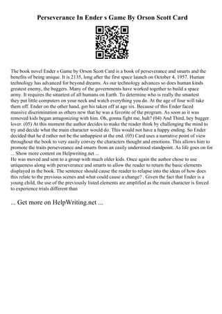 Perseverance In Ender s Game By Orson Scott Card
The book novel Ender s Game by Orson Scott Card is a book of perseverance and smarts and the
benefits of being unique. It is 2135, long after the first space launch on October 4, 1957. Human
technology has advanced for beyond dreams. As our technology advances so does human kinds
greatest enemy, the buggers. Many of the governments have worked together to build a space
army. It requires the smartest of all humans on Earth. To determine who is really the smartest
they put little computers on your neck and watch everything you do. At the age of four will take
them off. Ender on the other hand, got his taken off at age six. Because of this Ender faced
massive discrimination as others new that he was a favorite of the program. As soon as it was
removed kids began antagonizing with him. Oh, gonna fight me, huh? (04) And Third, hey bugger
lover. (05) At this moment the author decides to make the reader think by challenging the mind to
try and decide what the main character would do. This would not have a happy ending. So Ender
decided that he d rather not be the unhappiest at the end. (05) Card uses a narrative point of view
throughout the book to very easily convey the characters thought and emotions. This allows him to
promote the traits perseverance and smarts from an easily understood standpoint. As life goes on for
... Show more content on Helpwriting.net ...
He was moved and sent to a group with much older kids. Once again the author chose to use
uniqueness along with perseverance and smarts to allow the reader to return the basic elements
displayed in the book. The sentence should cause the reader to relapse into the ideas of how does
this relate to the previous scenes and what could cause a change? . Given the fact that Ender is a
young child, the use of the previously listed elements are amplified as the main character is forced
to experience trials different than
... Get more on HelpWriting.net ...
 