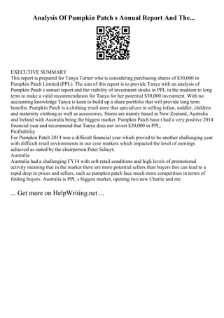 Analysis Of Pumpkin Patch s Annual Report And The...
EXECUTIVE SUMMARY
This report is prepared for Tanya Turner who is considering purchasing shares of $30,000 in
Pumpkin Patch Limited (PPL). The aim of this report is to provide Tanya with an analysis of
Pumpkin Patch s annual report and the viability of investment stocks in PPL in the medium to long
term to make a valid recommendation for Tanya for her potential $30,000 investment. With no
accounting knowledge Tanya is keen to build up a share portfolio that will provide long term
benefits. Pumpkin Patch is a clothing retail store that specializes in selling infant, toddler, children
and maternity clothing as well as accessories. Stores are mainly based in New Zealand, Australia
and Ireland with Australia being the biggest market. Pumpkin Patch hasn t had a very positive 2014
financial year and recommend that Tanya does not invest $30,000 in PPL.
Profitability
For Pumpkin Patch 2014 was a difficult financial year which proved to be another challenging year
with difficult retail environments in our core markets which impacted the level of earnings
achieved as stated by the chairperson Peter Schuyt.
Australia
Australia had a challenging FY14 with soft retail conditions and high levels of promotional
activity meaning that in the market there are more potential sellers than buyers this can lead to a
rapid drop in prices and sellers, such as pumpkin patch face much more competition in terms of
finding buyers. Australia is PPL s biggest market, opening two new Charlie and me
... Get more on HelpWriting.net ...
 